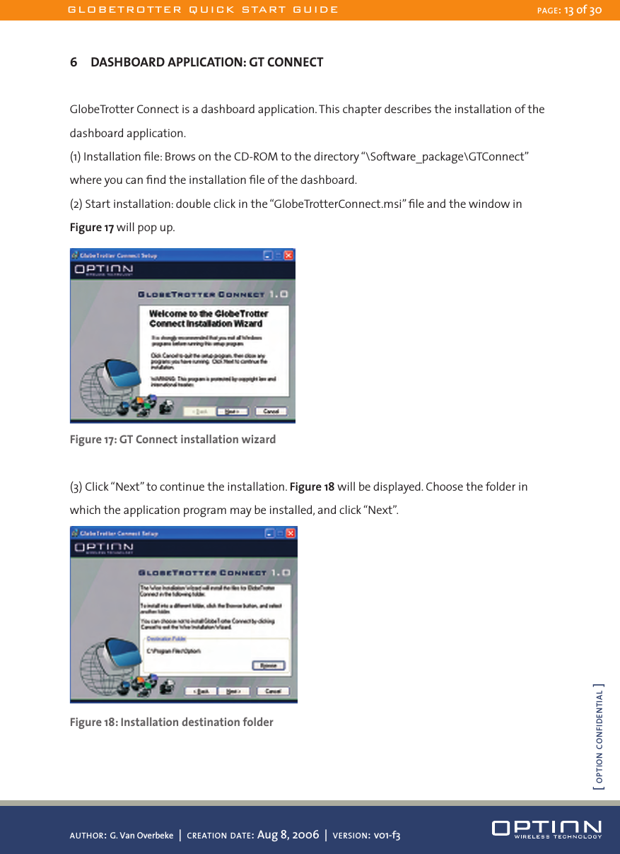 6  DASHBOARD APPLICATION: GT CONNECTGlobeTrotter Connect is a dashboard application. This chapter describes the installation of the dashboard application. (1) Installation ﬁle: Brows on the CD-ROM to the directory “\Software_package\GTConnect” where you can ﬁnd the installation ﬁle of the dashboard.(2) Start installation: double click in the “GlobeTrotterConnect.msi” ﬁle and the window in Figure 17 will pop up.Figure 17: GT Connect installation wizard(3) Click “Next” to continue the installation. Figure 18 will be displayed. Choose the folder in which the application program may be installed, and click “Next”. Figure 18: Installation destination folderGLOBETROTTER QUICK START GUIDE PAGE: 13 of 30AUTHOR: G. Van Overbeke  |  CREATION DATE: Aug 8, 2006  |  VERSION: v01-f3[ OPTION CONFIDENTIAL ]