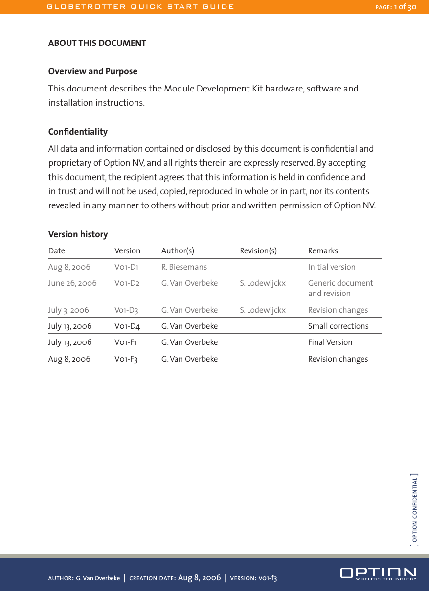 ABOUT THIS DOCUMENTOverview and PurposeThis document describes the Module Development Kit hardware, software and installation instructions.ConﬁdentialityAll data and information contained or disclosed by this document is conﬁdential and proprietary of Option NV, and all rights therein are expressly reserved. By accepting this document, the recipient agrees that this information is held in conﬁdence and in trust and will not be used, copied, reproduced in whole or in part, nor its contents revealed in any manner to others without prior and written permission of Option NV.Version historyDate  Version  Author(s)  Revision(s)  RemarksAug 8, 2006  V01-D1  R. Biesemans    Initial versionJune 26, 2006  V01-D2  G. Van Overbeke  S. Lodewijckx  Generic document          and revisionJuly 3, 2006  Vo1-D3  G. Van Overbeke  S. Lodewijckx  Revision changesJuly 13, 2006  V01-D4  G. Van Overbeke    Small correctionsJuly 13, 2006  V01-F1  G. Van Overbeke    Final VersionAug 8, 2006  V01-F3  G. Van Overbeke    Revision changesGLOBETROTTER QUICK START GUIDE PAGE: 1 of 30AUTHOR: G. Van Overbeke  |  CREATION DATE: Aug 8, 2006  |  VERSION: v01-f3[ OPTION CONFIDENTIAL ]