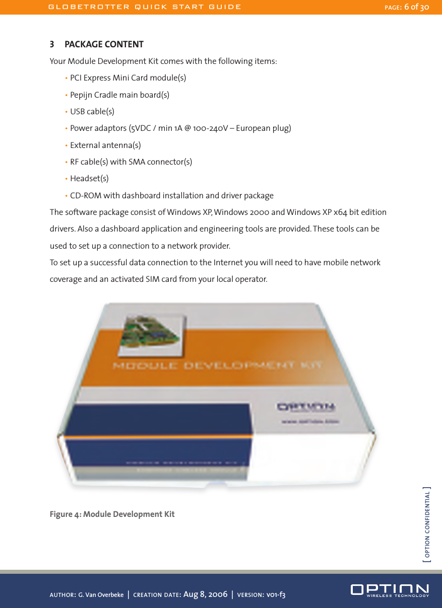 3  PACKAGE CONTENTYour Module Development Kit comes with the following items:  • PCI Express Mini Card module(s)  • Pepijn Cradle main board(s)  • USB cable(s)  • Power adaptors (5VDC / min 1A @ 100-240V – European plug)  • External antenna(s)  • RF cable(s) with SMA connector(s)  • Headset(s)  • CD-ROM with dashboard installation and driver packageThe software package consist of Windows XP, Windows 2000 and Windows XP x64 bit edition drivers. Also a dashboard application and engineering tools are provided. These tools can be used to set up a connection to a network provider.To set up a successful data connection to the Internet you will need to have mobile network coverage and an activated SIM card from your local operator. Figure 4: Module Development KitGLOBETROTTER QUICK START GUIDE PAGE: 6 of 30AUTHOR: G. Van Overbeke  |  CREATION DATE: Aug 8, 2006  |  VERSION: v01-f3[ OPTION CONFIDENTIAL ]