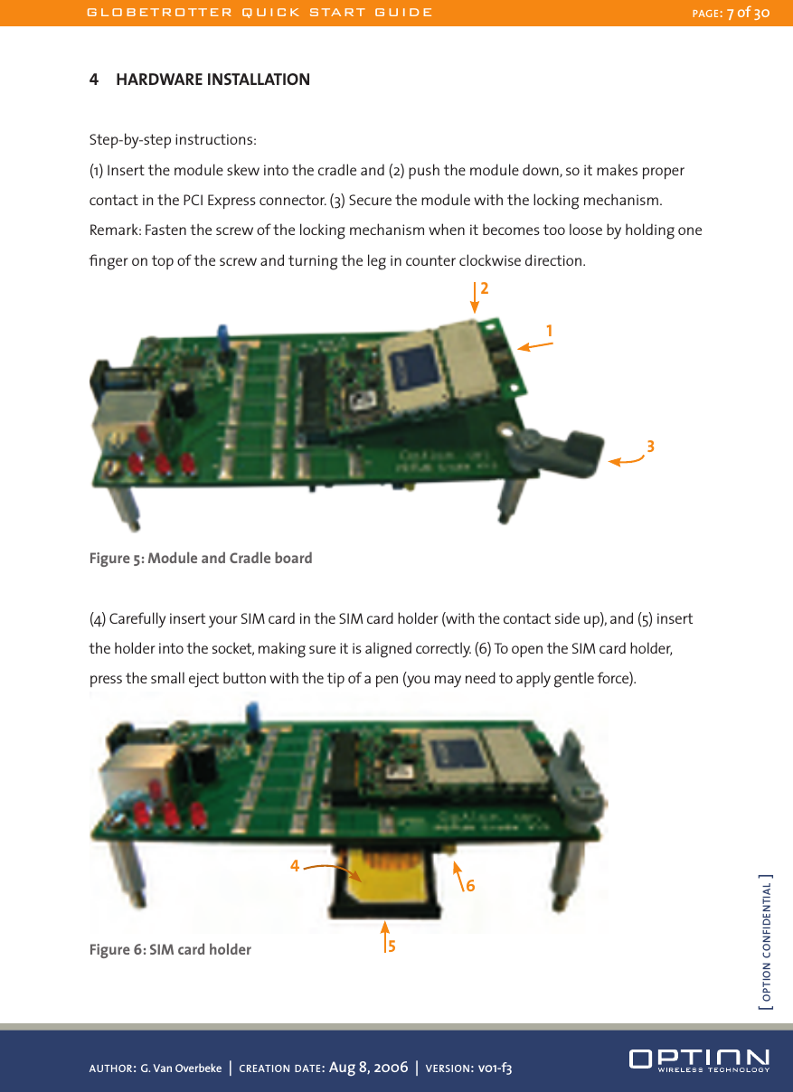 4  HARDWARE INSTALLATIONStep-by-step instructions:(1) Insert the module skew into the cradle and (2) push the module down, so it makes proper contact in the PCI Express connector. (3) Secure the module with the locking mechanism.Remark: Fasten the screw of the locking mechanism when it becomes too loose by holding one ﬁnger on top of the screw and turning the leg in counter clockwise direction. Figure 5: Module and Cradle board(4) Carefully insert your SIM card in the SIM card holder (with the contact side up), and (5) insert the holder into the socket, making sure it is aligned correctly. (6) To open the SIM card holder, press the small eject button with the tip of a pen (you may need to apply gentle force). Figure 6: SIM card holder124563GLOBETROTTER QUICK START GUIDE PAGE: 7 of 30AUTHOR: G. Van Overbeke  |  CREATION DATE: Aug 8, 2006  |  VERSION: v01-f3[ OPTION CONFIDENTIAL ]