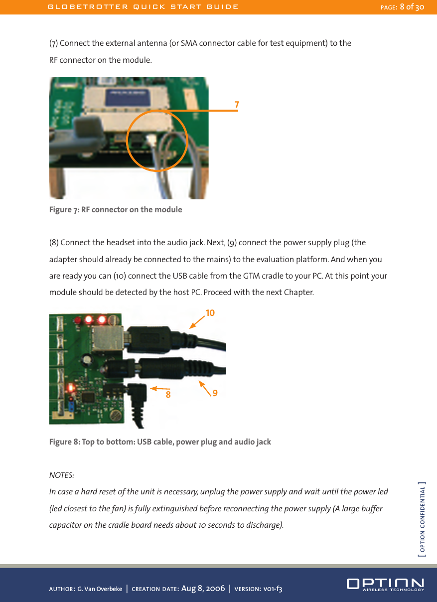 (7) Connect the external antenna (or SMA connector cable for test equipment) to the  RF connector on the module. Figure 7: RF connector on the module(8) Connect the headset into the audio jack. Next, (9) connect the power supply plug (the adapter should already be connected to the mains) to the evaluation platform. And when you are ready you can (10) connect the USB cable from the GTM cradle to your PC. At this point your module should be detected by the host PC. Proceed with the next Chapter. Figure 8: Top to bottom: USB cable, power plug and audio jackNOTES:In case a hard reset of the unit is necessary, unplug the power supply and wait until the power led (led closest to the fan) is fully extinguished before reconnecting the power supply (A large buffer capacitor on the cradle board needs about 10 seconds to discharge).10798GLOBETROTTER QUICK START GUIDE PAGE: 8 of 30AUTHOR: G. Van Overbeke  |  CREATION DATE: Aug 8, 2006  |  VERSION: v01-f3[ OPTION CONFIDENTIAL ]