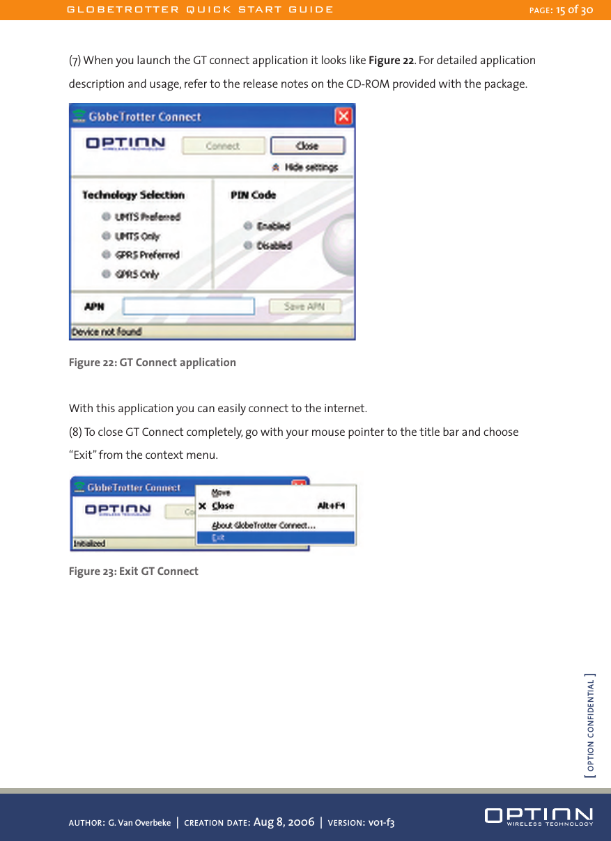 (7) When you launch the GT connect application it looks like Figure 22. For detailed application description and usage, refer to the release notes on the CD-ROM provided with the package. Figure 22: GT Connect applicationWith this application you can easily connect to the internet.(8) To close GT Connect completely, go with your mouse pointer to the title bar and choose “Exit” from the context menu. Figure 23: Exit GT ConnectGLOBETROTTER QUICK START GUIDE PAGE: 15 of 30AUTHOR: G. Van Overbeke  |  CREATION DATE: Aug 8, 2006  |  VERSION: v01-f3[ OPTION CONFIDENTIAL ]