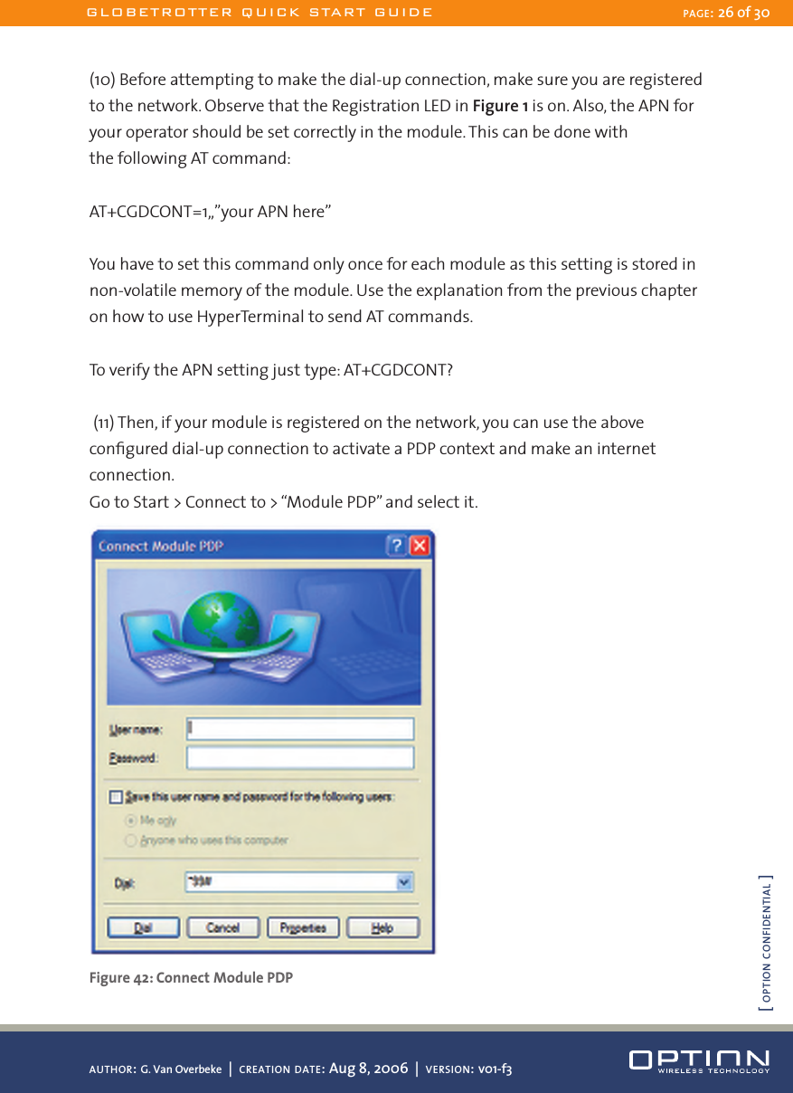 (10) Before attempting to make the dial-up connection, make sure you are registered to the network. Observe that the Registration LED in Figure 1 is on. Also, the APN for your operator should be set correctly in the module. This can be done with  the following AT command:AT+CGDCONT=1,,”your APN here”You have to set this command only once for each module as this setting is stored in non-volatile memory of the module. Use the explanation from the previous chapter on how to use HyperTerminal to send AT commands.To verify the APN setting just type: AT+CGDCONT? (11) Then, if your module is registered on the network, you can use the above conﬁgured dial-up connection to activate a PDP context and make an internet connection.Go to Start &gt; Connect to &gt; “Module PDP” and select it. Figure 42: Connect Module PDPGLOBETROTTER QUICK START GUIDE PAGE: 26 of 30AUTHOR: G. Van Overbeke  |  CREATION DATE: Aug 8, 2006  |  VERSION: v01-f3[ OPTION CONFIDENTIAL ]