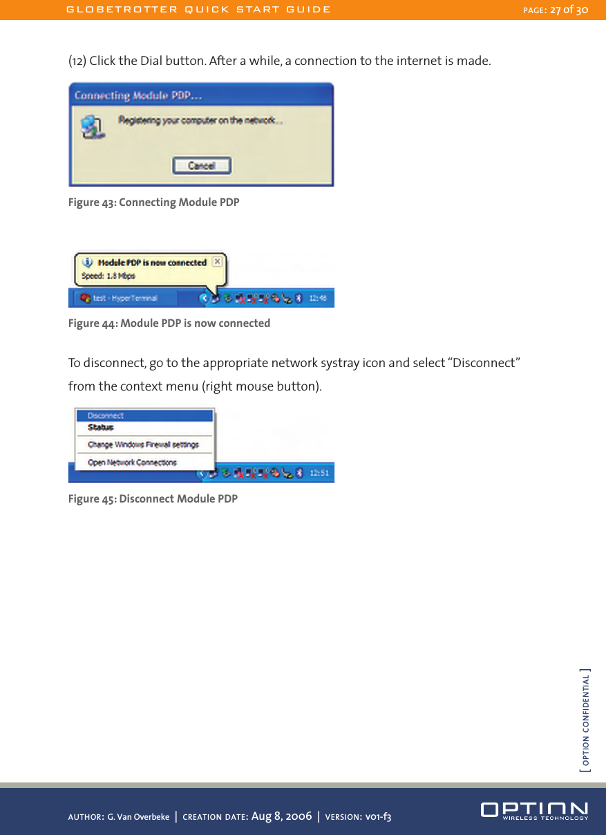 (12) Click the Dial button. After a while, a connection to the internet is made. Figure 43: Connecting Module PDP Figure 44: Module PDP is now connectedTo disconnect, go to the appropriate network systray icon and select “Disconnect” from the context menu (right mouse button).Figure 45: Disconnect Module PDPGLOBETROTTER QUICK START GUIDE PAGE: 27 of 30AUTHOR: G. Van Overbeke  |  CREATION DATE: Aug 8, 2006  |  VERSION: v01-f3[ OPTION CONFIDENTIAL ]