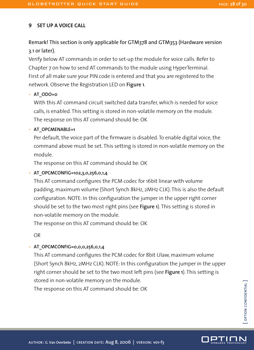 9  SET UP A VOICE CALLRemark! This section is only applicable for GTM378 and GTM353 (Hardware version 3.1 or later).Verify below AT commands in order to set-up the module for voice calls. Refer to Chapter 7 on how to send AT commands to the module using HyperTerminal.First of all make sure your PIN code is entered and that you are registered to the network. Observe the Registration LED on Figure 1.•  AT_ODO=0With this AT command circuit switched data transfer, which is needed for voice calls, is enabled. This setting is stored in non-volatile memory on the module.The response on this AT command should be: OK•  AT_OPCMENABLE=1Per default, the voice part of the ﬁrmware is disabled. To enable digital voice, the command above must be set. This setting is stored in non-volatile memory on the module.The response on this AT command should be: OK•  AT_OPCMCONFIG=102,3,0,256,0,1,4This AT command conﬁgures the PCM codec for 16bit linear with volume padding, maximum volume (Short Synch 8kHz, 2MHz CLK). This is also the default conﬁguration. NOTE: In this conﬁguration the jumper in the upper right corner should be set to the two most right pins (see Figure 1). This setting is stored in non-volatile memory on the module.The response on this AT command should be: OKOR•  AT_OPCMCONFIG=0,0,0,256,0,1,4This AT command conﬁgures the PCM codec for 8bit Ulaw, maximum volume (Short Synch 8kHz, 2MHz CLK). NOTE: In this conﬁguration the jumper in the upper right corner should be set to the two most left pins (see Figure 1). This setting is stored in non-volatile memory on the module.The response on this AT command should be: OKGLOBETROTTER QUICK START GUIDE PAGE: 28 of 30AUTHOR: G. Van Overbeke  |  CREATION DATE: Aug 8, 2006  |  VERSION: v01-f3[ OPTION CONFIDENTIAL ]