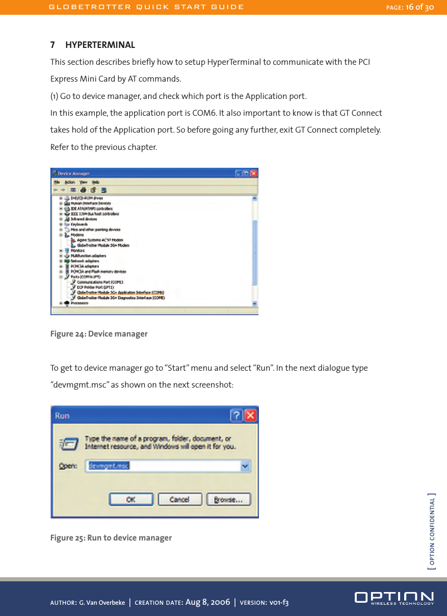 7  HYPERTERMINALThis section describes brieﬂy how to setup HyperTerminal to communicate with the PCI Express Mini Card by AT commands.(1) Go to device manager, and check which port is the Application port.In this example, the application port is COM6. It also important to know is that GT Connect takes hold of the Application port. So before going any further, exit GT Connect completely. Refer to the previous chapter. Figure 24: Device managerTo get to device manager go to “Start” menu and select “Run”. In the next dialogue type “devmgmt.msc” as shown on the next screenshot: Figure 25: Run to device managerGLOBETROTTER QUICK START GUIDE PAGE: 16 of 30AUTHOR: G. Van Overbeke  |  CREATION DATE: Aug 8, 2006  |  VERSION: v01-f3[ OPTION CONFIDENTIAL ]