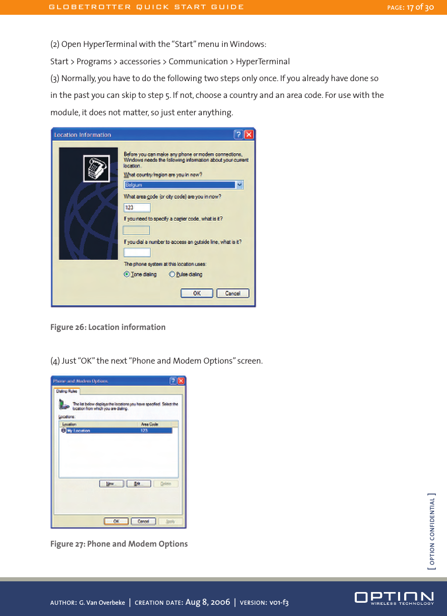 (2) Open HyperTerminal with the “Start” menu in Windows:Start &gt; Programs &gt; accessories &gt; Communication &gt; HyperTerminal(3) Normally, you have to do the following two steps only once. If you already have done so in the past you can skip to step 5. If not, choose a country and an area code. For use with the module, it does not matter, so just enter anything. Figure 26: Location information(4) Just “OK” the next “Phone and Modem Options” screen. Figure 27: Phone and Modem OptionsGLOBETROTTER QUICK START GUIDE PAGE: 17 of 30AUTHOR: G. Van Overbeke  |  CREATION DATE: Aug 8, 2006  |  VERSION: v01-f3[ OPTION CONFIDENTIAL ]