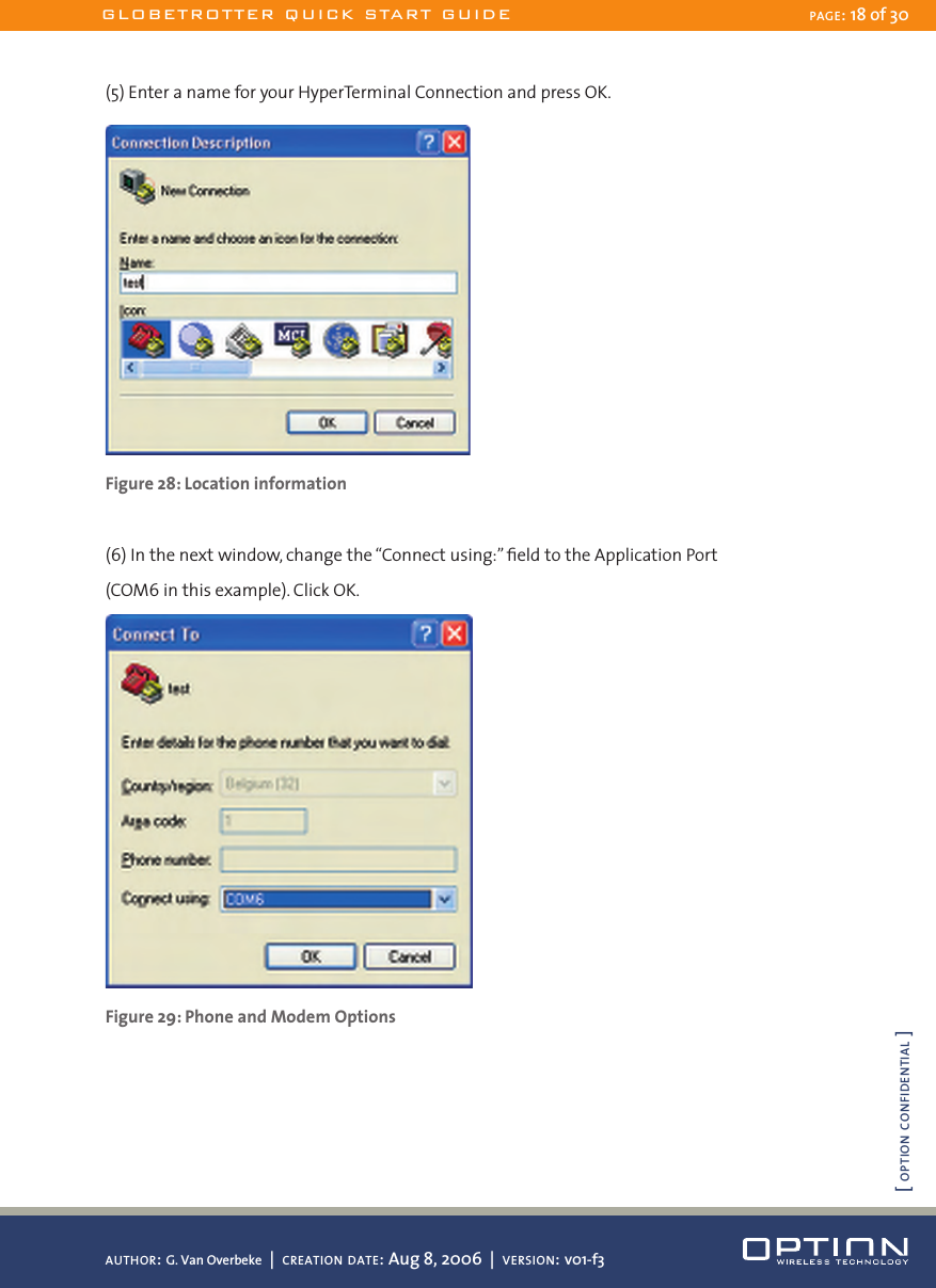 (5) Enter a name for your HyperTerminal Connection and press OK. Figure 28: Location information(6) In the next window, change the “Connect using:” ﬁeld to the Application Port  (COM6 in this example). Click OK. Figure 29: Phone and Modem OptionsGLOBETROTTER QUICK START GUIDE PAGE: 18 of 30AUTHOR: G. Van Overbeke  |  CREATION DATE: Aug 8, 2006  |  VERSION: v01-f3[ OPTION CONFIDENTIAL ]
