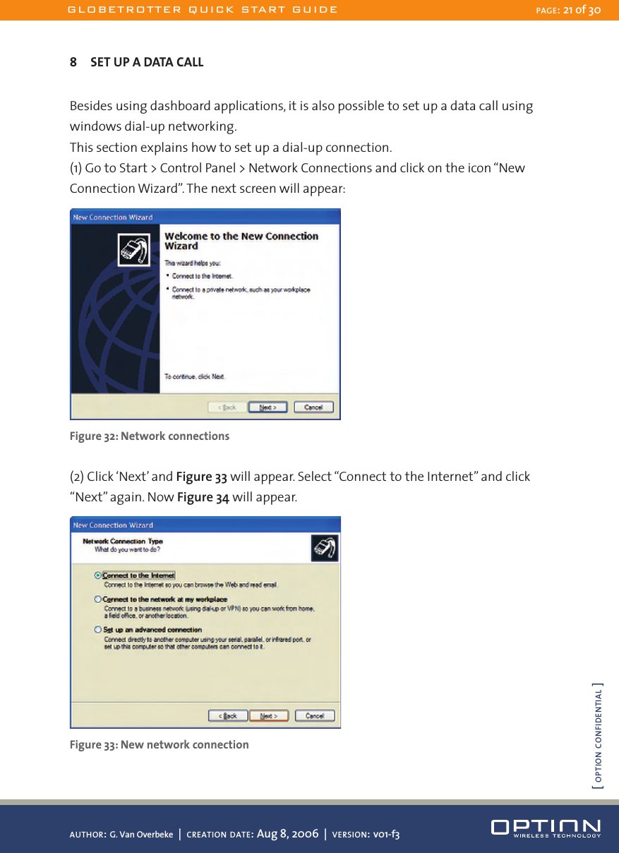 8  SET UP A DATA CALLBesides using dashboard applications, it is also possible to set up a data call using windows dial-up networking. This section explains how to set up a dial-up connection.(1) Go to Start &gt; Control Panel &gt; Network Connections and click on the icon “New Connection Wizard”. The next screen will appear: Figure 32: Network connections(2) Click ‘Next’ and Figure 33 will appear. Select “Connect to the Internet” and click “Next” again. Now Figure 34 will appear. Figure 33: New network connectionGLOBETROTTER QUICK START GUIDE PAGE: 21 of 30AUTHOR: G. Van Overbeke  |  CREATION DATE: Aug 8, 2006  |  VERSION: v01-f3[ OPTION CONFIDENTIAL ]