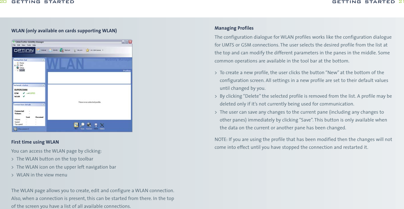Managing ProfilesThe configuration dialogue for WLAN profiles works like the configuration dialoguefor UMTS or GSM connections. The user selects the desired profile from the list atthe top and can modify the different parameters in the panes in the middle. Somecommon operations are available in the tool bar at the bottom.&gt; To create a new profile, the user clicks the button “New” at the bottom of theconfiguration screen. All settings in a new profile are set to their default valuesuntil changed by you.&gt; By clicking “Delete” the selected profile is removed from the list. A profile may bedeleted only if it’s not currently being used for communication.&gt; The user can save any changes to the current pane (including any changes toother panes) immediately by clicking “Save”. This button is only available whenthe data on the current or another pane has been changed.NOTE: If you are using the profile that has been modified then the changes will notcome into effect until you have stopped the connection and restarted it.getting started 21WLAN (only available on cards supporting WLAN)First time using WLANYou can access the WLAN page by clicking:&gt; The WLAN button on the top toolbar&gt; The WLAN icon on the upper left navigation bar&gt; WLAN in the view menuThe WLAN page allows you to create, edit and configure a WLAN connection.Also, when a connection is present, this can be started from there. In the top of the screen you have a list of all available connections.getting started20