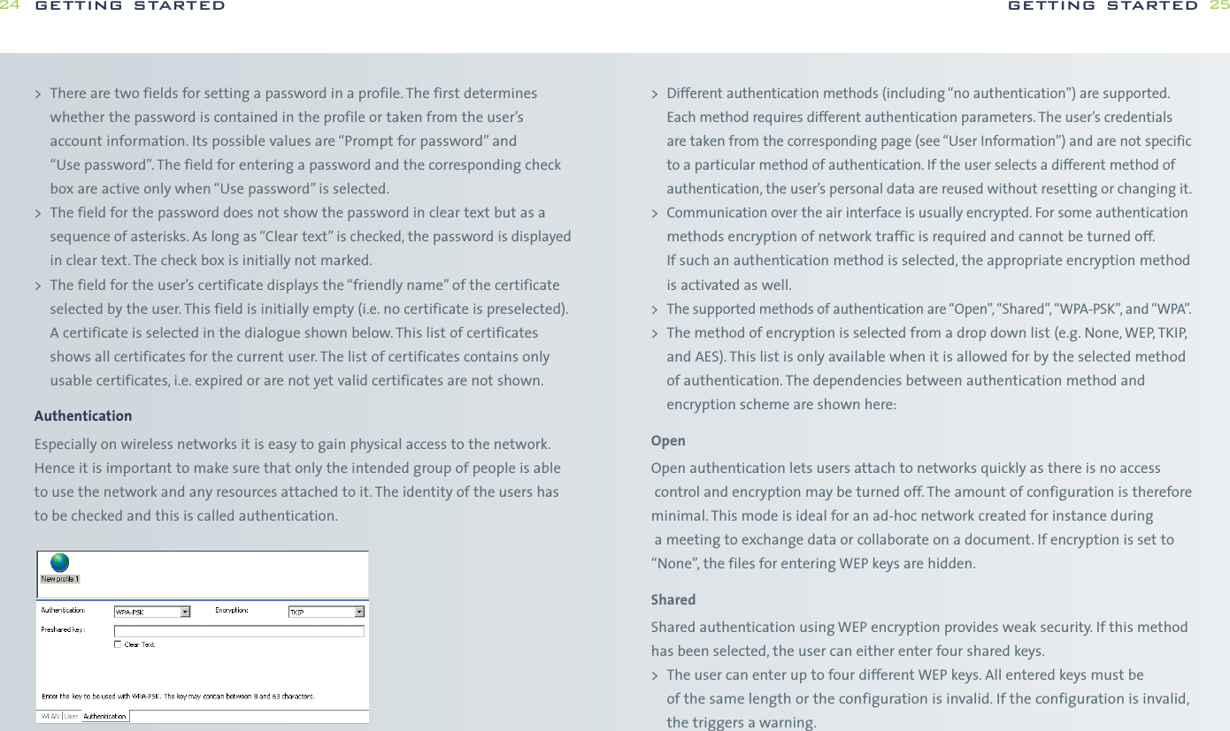 &gt;Different authentication methods (including “no authentication”) are supported.Each method requires different authentication parameters. The user’s credentialsare taken from the corresponding page (see “User Information”) and are not specificto a particular method of authentication. If the user selects a different method ofauthentication, the user’s personal data are reused without resetting or changing it.&gt;Communication over the air interface is usually encrypted. For some authenticationmethods encryption of network traffic is required and cannot be turned off.If such an authentication method is selected, the appropriate encryption methodis activated as well.&gt; The supported methods of authentication are “Open”, “Shared”, “WPA-PSK”, and “WPA”.&gt; The method of encryption is selected from a drop down list (e.g. None,WEP, TKIP,and AES). This list is only available when it is allowed for by the selected methodof authentication. The dependencies between authentication method andencryption scheme are shown here:OpenOpen authentication lets users attach to networks quickly as there is no accesscontrol and encryption may be turned off. The amount of configuration is thereforeminimal. This mode is ideal for an ad-hoc network created for instance duringa meeting to exchange data or collaborate on a document. If encryption is set to“None”, the files for entering WEP keys are hidden.SharedShared authentication using WEP encryption provides weak security. If this methodhas been selected, the user can either enter four shared keys.&gt; The user can enter up to four different WEP keys. All entered keys must be of thesame length or the configuration is invalid. If the configuration is invalid,the triggersa warning.getting started 25&gt; There are two fields for setting a password in a profile. The first determineswhether the password is contained in the profile or taken from the user’saccount information. Its possible values are “Prompt for password” and “Use password”. The field for entering a password and the corresponding checkbox are active only when “Use password” is selected.&gt; The field for the password does not show the password in clear text but as asequence of asterisks. As long as “Clear text” is checked, the password is displayedin clear text. The check box is initially not marked.&gt; The field for the user’s certificate displays the “friendly name” of the certificateselected by the user. This field is initially empty (i.e. no certificate is preselected).A certificate is selected in the dialogue shown below. This list of certificatesshows all certificates for the current user. The list of certificates contains onlyusable certificates, i.e. expired or are not yet valid certificates are not shown.AuthenticationEspecially on wireless networks it is easy to gain physical access to the network.Hence it is important to make sure that only the intended group of people is ableto use the network and any resources attached to it. The identity of the users has to be checked and this is called authentication.getting started24