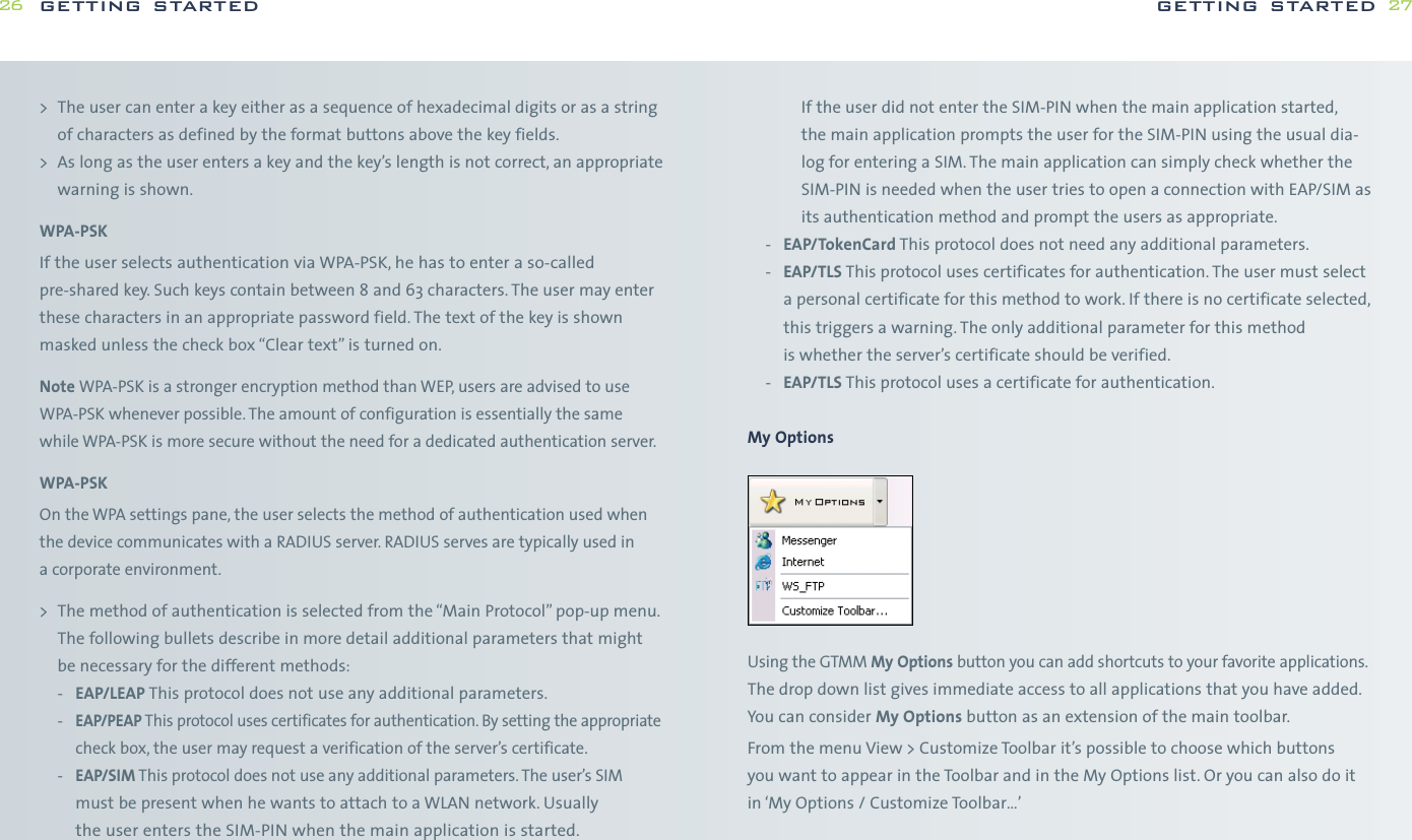 If the user did not enter the SIM-PIN when the main application started,the main application prompts the user for the SIM-PIN using the usual dia-log for entering a SIM. The main application can simply check whether theSIM-PIN is needed when the user tries to open a connection with EAP/SIM asits authentication method and prompt the users as appropriate.-EAP/TokenCard This protocol does not need any additional parameters.-EAP/TLS This protocol uses certificates for authentication. The user must selecta personal certificate for this method to work. If there is no certificate selected,this triggers a warning. The only additional parameter for this method is whether the server’s certificate should be verified.-EAP/TLS This protocol uses a certificate for authentication.My OptionsUsing the GTMM My Options button you can add shortcuts to your favorite applications.The drop down list gives immediate access to all applications that you have added.You can consider My Options button as an extension of the main toolbar.From the menu View &gt; Customize Toolbar it’s possible to choose which buttons you want to appear in the Toolbar and in the My Options list. Or you can also do itin ‘My Options / Customize Toolbar…’getting started 27&gt; The user can enter a key either as a sequence of hexadecimal digits or as a stringof characters as defined by the format buttons above the key fields.&gt; As long as the user enters a key and the key’s length is not correct, an appropriatewarning is shown.WPA-PSKIf the user selects authentication via WPA-PSK, he has to enter a so-calledpre-shared key. Such keys contain between 8 and 63 characters. The user may enterthese characters in an appropriate password field. The text of the key is shownmasked unless the check box “Clear text” is turned on.Note WPA-PSK is a stronger encryption method than WEP, users are advised to useWPA-PSK whenever possible. The amount of configuration is essentially the samewhile WPA-PSK is more secure without the need for a dedicated authentication server.WPA-PSKOn the WPA settings pane, the user selects the method of authentication used whenthe device communicates with a RADIUS server. RADIUS serves are typically used in a corporate environment.&gt; The method of authentication is selected from the “Main Protocol” pop-up menu.The following bullets describe in more detail additional parameters that mightbe necessary for the different methods:-EAP/LEAP This protocol does not use any additional parameters.-EAP/PEAP This protocol uses certificates for authentication. By setting the appropriatecheck box, the user may request a verification of the server’s certificate.-EAP/SIM This protocol does not use any additional parameters. The user’s SIMmust be present when he wants to attach to a WLAN network. Usually the user enters the SIM-PIN when the main application is started.getting started26