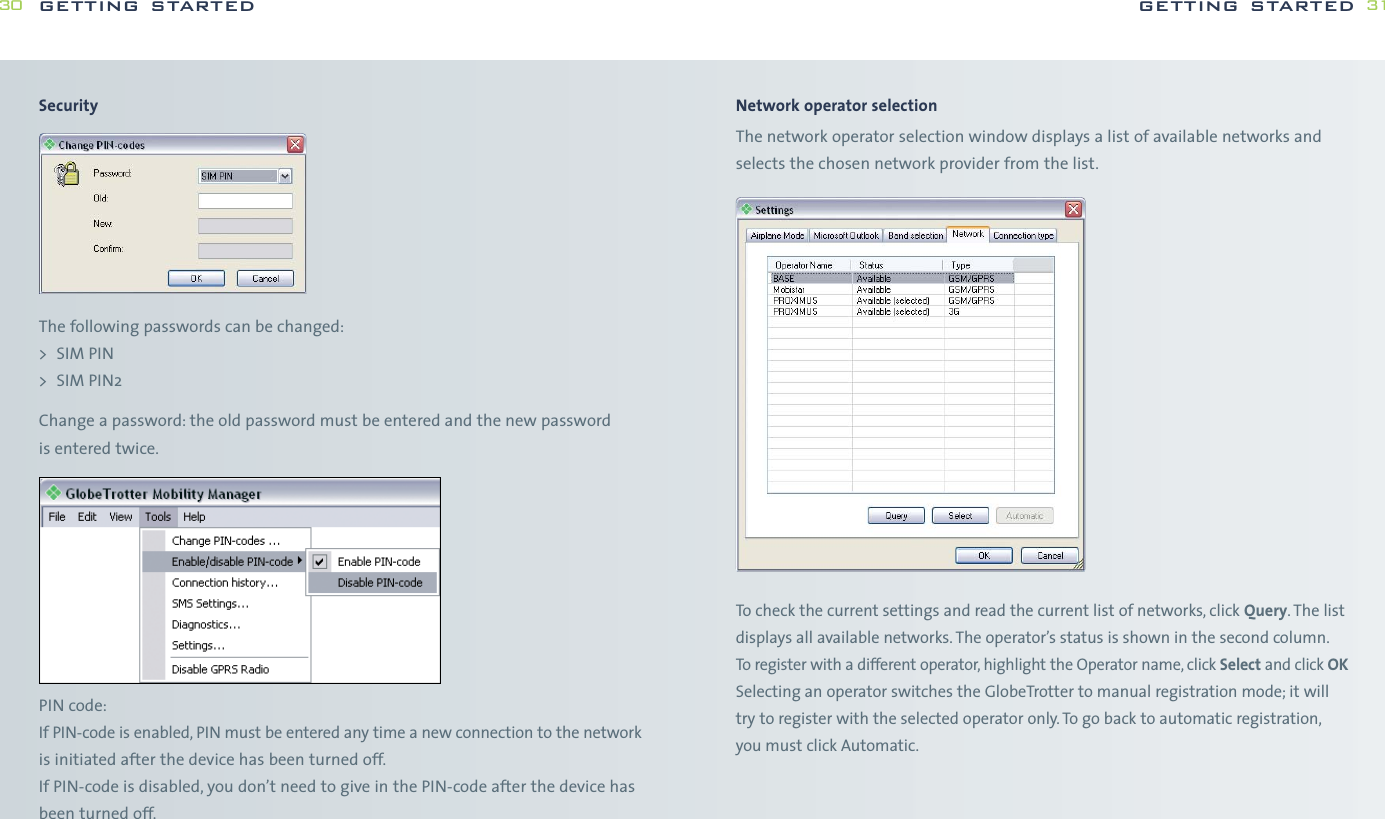 Network operator selectionThe network operator selection window displays a list of available networks andselects the chosen network provider from the list.To check the current settings and read the current list of networks, click Query. The listdisplays all available networks. The operator’s status is shown in the second column.To register with a different operator, highlight the Operator name, click Select and click OKSelecting an operator switches the GlobeTrotter to manual registration mode; it willtry to register with the selected operator only. To go back to automatic registration,you must click Automatic.getting started 31SecurityThe following passwords can be changed:&gt; SIM PIN&gt; SIM PIN2Change a password: the old password must be entered and the new password is entered twice.PIN code:If PIN-code is enabled, PIN must be entered any time a new connection to the networkis initiated after the device has been turned off.If PIN-code is disabled, you don’t need to give in the PIN-code after the device hasbeen turned off.getting started30