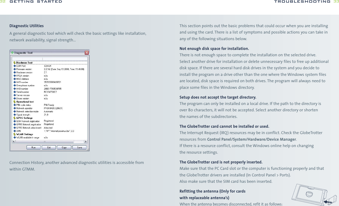 This section points out the basic problems that could occur when you are installingand using the card. There is a list of symptoms and possible actions you can take inany of the following situations below.Not enough disk space for installation.There is not enough space to complete the installation on the selected drive.Select another drive for installation or delete unnecessary files to free up additionaldisk space. If there are several hard disk drives in the system and you decide toinstall the program on a drive other than the one where the Windows system filesare located, disk space is required on both drives. The program will always need toplace some files in the Windows directory.Setup does not accept the target directory.The program can only be installed on a local drive. If the path to the directory isover 80 characters, it will not be accepted. Select another directory or shorten the names of the subdirectories.The GlobeTrotter card cannot be installed or used.The Interrupt Request (IRQ) resources may be in conflict. Check the GlobeTrotterresources from Control Panel/System/Hardware/Device Manager.If there is a resource conflict, consult the Windows online help on changing the resource settings.The GlobeTrotter card is not properly inserted.Make sure that the PC Card slot or the computer is functioning properly and thatthe GlobeTrotter drivers are installed (In Control Panel &gt; Ports).Also make sure that the SIM card has been inserted.Refitting the antenna (Only for cards with replaceable antenna’s)When the antenna becomes disconnected, refit it as follows:troubleshooting 33Diagnostic UtilitiesA general diagnostic tool which will check the basic settings like installation,network availability, signal strength…Connection History, another advanced diagnostic utilities is accessible from within GTMM.getting started32