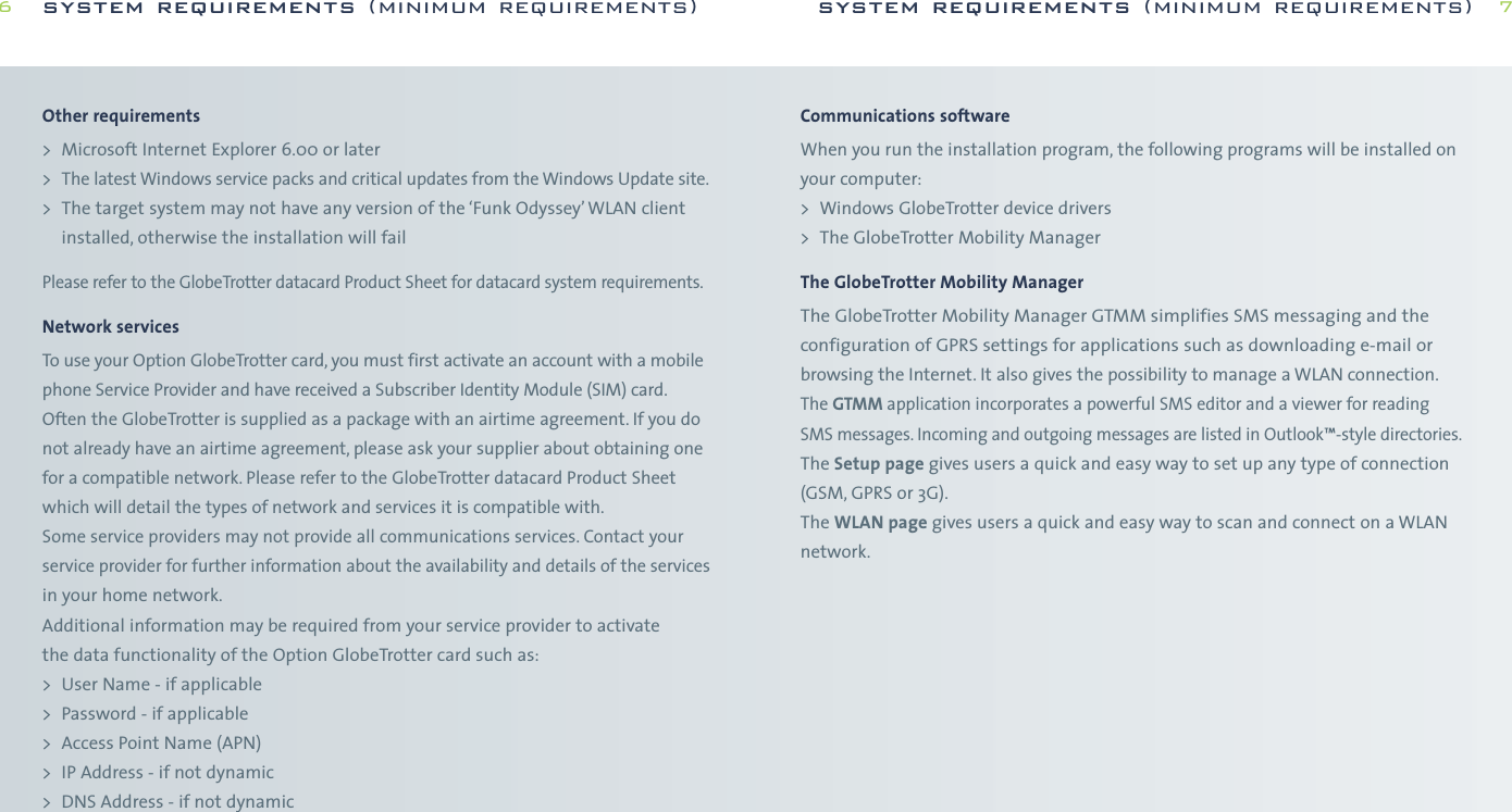 Communications softwareWhen you run the installation program, the following programs will be installed onyour computer:&gt; Windows GlobeTrotter device drivers&gt; The GlobeTrotter Mobility ManagerThe GlobeTrotter Mobility ManagerThe GlobeTrotter Mobility Manager GTMM simplifies SMS messaging and theconfiguration of GPRS settings for applications such as downloading e-mail orbrowsing the Internet. It also gives the possibility to manage a WLAN connection.The GTMM application incorporates a powerful SMS editor and a viewer for reading SMS messages. Incoming and outgoing messages are listed in Outlook™-style directories.The Setup page gives users a quick and easy way to set up any type of connection(GSM, GPRS or 3G).The WLAN page gives users a quick and easy way to scan and connect on a WLANnetwork.system requirements (minimum requirements) 7Other requirements&gt; Microsoft Internet Explorer 6.00 or later &gt;The latest Windows service packs and critical updates from the Windows Update site.&gt; The target system may not have any version of the ‘Funk Odyssey’WLAN clientinstalled, otherwise the installation will failPlease refer to the GlobeTrotter datacard Product Sheet for datacard system requirements.Network servicesTo use your Option GlobeTrotter card, you must first activate an account with a mobilephone Service Provider and have received a Subscriber Identity Module (SIM) card.Often the GlobeTrotter is supplied as a package with an airtime agreement. If you donot already have an airtime agreement, please ask your supplier about obtaining onefor a compatible network. Please refer to the GlobeTrotter datacard Product Sheetwhich will detail the types of network and services it is compatible with.Some service providers may not provide all communications services. Contact yourservice provider for further information about the availability and details of the servicesin your home network.Additional information may be required from your service provider to activate the data functionality of the Option GlobeTrotter card such as:&gt; User Name - if applicable&gt; Password - if applicable&gt; Access Point Name (APN)&gt; IP Address - if not dynamic&gt; DNS Address - if not dynamicsystem requirements (minimum requirements)6