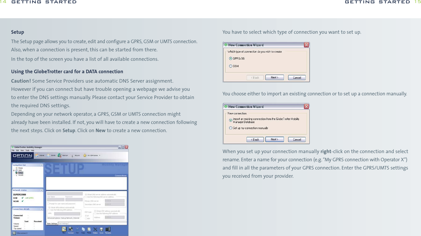 You have to select which type of connection you want to set up.You choose either to import an existing connection or to set up a connection manually.When you set up your connection manually right-click on the connection and selectrename. Enter a name for your connection (e.g. “My GPRS connection with Operator X”)and fill in all the parameters of your GPRS connection. Enter the GPRS/UMTS settingsyou received from your provider.getting started 15SetupThe Setup page allows you to create, edit and configure a GPRS, GSM or UMTS connection.Also, when a connection is present, this can be started from there.In the top of the screen you have a list of all available connections.Using the GlobeTrotter card for a DATA connectionCaution! Some Service Providers use automatic DNS Server assignment.However if you can connect but have trouble opening a webpage we advise you to enter the DNS settings manually. Please contact your Service Provider to obtainthe required DNS settings.Depending on your network operator, a GPRS, GSM or UMTS connection mightalready have been installed. If not, you will have to create a new connection followingthe next steps. Click on Setup. Click on New to create a new connection.getting started14
