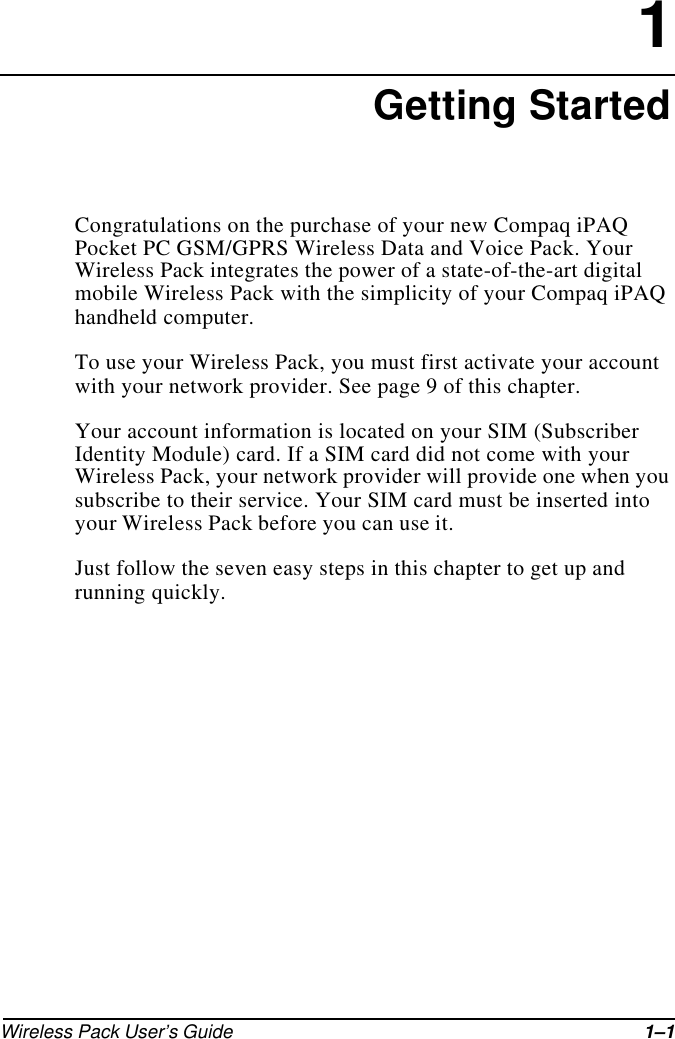 Wireless Pack User’s Guide 1–11Getting StartedCongratulations on the purchase of your new Compaq iPAQ Pocket PC GSM/GPRS Wireless Data and Voice Pack. Your Wireless Pack integrates the power of a state-of-the-art digital mobile Wireless Pack with the simplicity of your Compaq iPAQ handheld computer.To use your Wireless Pack, you must first activate your account with your network provider. See page 9 of this chapter.Your account information is located on your SIM (Subscriber Identity Module) card. If a SIM card did not come with your Wireless Pack, your network provider will provide one when you subscribe to their service. Your SIM card must be inserted into your Wireless Pack before you can use it.Just follow the seven easy steps in this chapter to get up and running quickly.