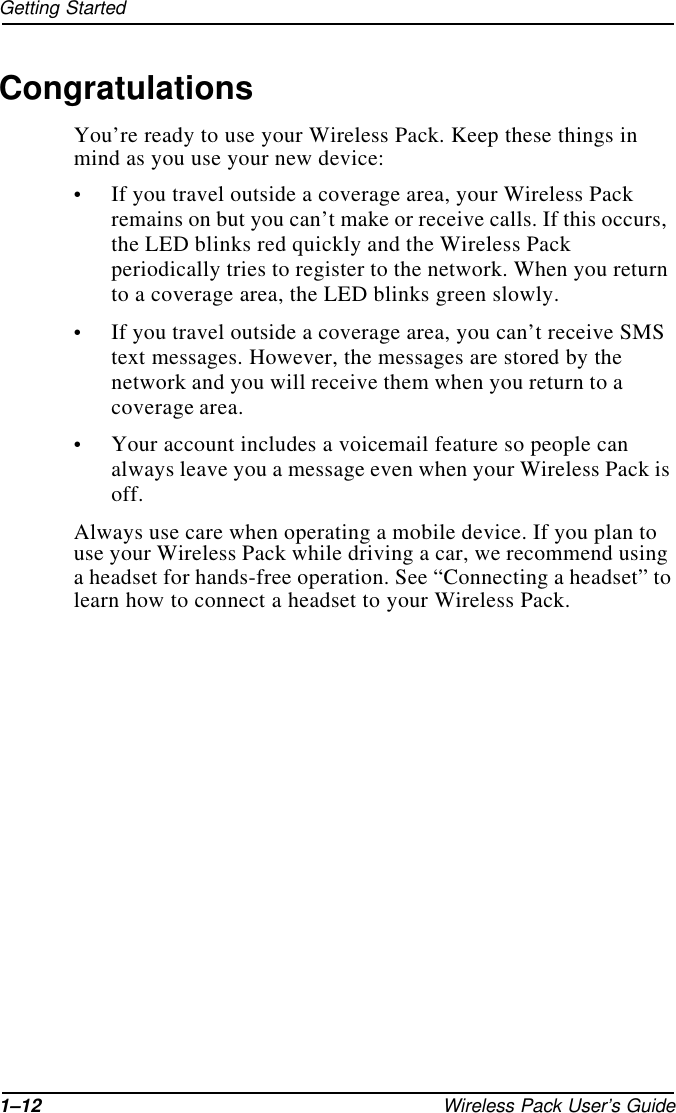 1–12 Wireless Pack User’s GuideGetting StartedCongratulationsYou’re ready to use your Wireless Pack. Keep these things in mind as you use your new device:•If you travel outside a coverage area, your Wireless Pack remains on but you can’t make or receive calls. If this occurs, the LED blinks red quickly and the Wireless Pack periodically tries to register to the network. When you return to a coverage area, the LED blinks green slowly.•If you travel outside a coverage area, you can’t receive SMS text messages. However, the messages are stored by the network and you will receive them when you return to a coverage area.•Your account includes a voicemail feature so people can always leave you a message even when your Wireless Pack is off.Always use care when operating a mobile device. If you plan to use your Wireless Pack while driving a car, we recommend using a headset for hands-free operation. See “Connecting a headset” to learn how to connect a headset to your Wireless Pack.
