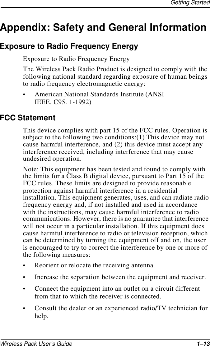Getting StartedWireless Pack User’s Guide 1–13Appendix: Safety and General InformationExposure to Radio Frequency EnergyExposure to Radio Frequency EnergyThe Wireless Pack Radio Product is designed to comply with the following national standard regarding exposure of human beings to radio frequency electromagnetic energy:•American National Standards Institute (ANSI IEEE. C95. 1-1992)FCC StatementThis device complies with part 15 of the FCC rules. Operation is subject to the following two conditions:(1) This device may not cause harmful interference, and (2) this device must accept any interference received, including interference that may cause undesired operation.Note: This equipment has been tested and found to comply with the limits for a Class B digital device, pursuant to Part 15 of the FCC rules. These limits are designed to provide reasonable protection against harmful interference in a residential installation. This equipment generates, uses, and can radiate radio frequency energy and, if not installed and used in accordance with the instructions, may cause harmful interference to radio communications. However, there is no guarantee that interference will not occur in a particular installation. If this equipment does cause harmful interference to radio or television reception, which can be determined by turning the equipment off and on, the user is encouraged to try to correct the interference by one or more of the following measures:•Reorient or relocate the receiving antenna.•Increase the separation between the equipment and receiver.•Connect the equipment into an outlet on a circuit different from that to which the receiver is connected.•Consult the dealer or an experienced radio/TV technician for help.