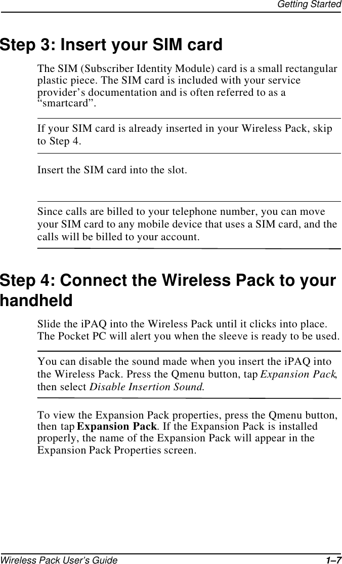 Getting StartedWireless Pack User’s Guide 1–7Step 3: Insert your SIM cardThe SIM (Subscriber Identity Module) card is a small rectangular plastic piece. The SIM card is included with your service provider’s documentation and is often referred to as a “smartcard”.If your SIM card is already inserted in your Wireless Pack, skip to Step 4.Insert the SIM card into the slot.Since calls are billed to your telephone number, you can move your SIM card to any mobile device that uses a SIM card, and the calls will be billed to your account.Step 4: Connect the Wireless Pack to your handheldSlide the iPAQ into the Wireless Pack until it clicks into place. The Pocket PC will alert you when the sleeve is ready to be used.You can disable the sound made when you insert the iPAQ into the Wireless Pack. Press the Qmenu button, tap Expansion Pack, then select Disable Insertion Sound.To view the Expansion Pack properties, press the Qmenu button, then tap Expansion Pack. If the Expansion Pack is installed properly, the name of the Expansion Pack will appear in the Expansion Pack Properties screen.
