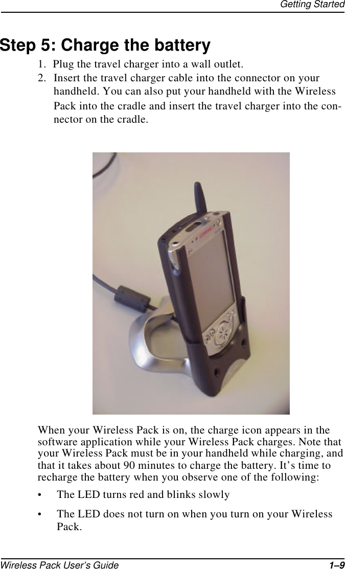 Getting StartedWireless Pack User’s Guide 1–9Step 5: Charge the battery1. Plug the travel charger into a wall outlet.2. Insert the travel charger cable into the connector on your handheld. You can also put your handheld with the Wireless Pack into the cradle and insert the travel charger into the con-nector on the cradle.When your Wireless Pack is on, the charge icon appears in the software application while your Wireless Pack charges. Note that your Wireless Pack must be in your handheld while charging, and that it takes about 90 minutes to charge the battery. It’s time to recharge the battery when you observe one of the following:•The LED turns red and blinks slowly•The LED does not turn on when you turn on your Wireless Pack.