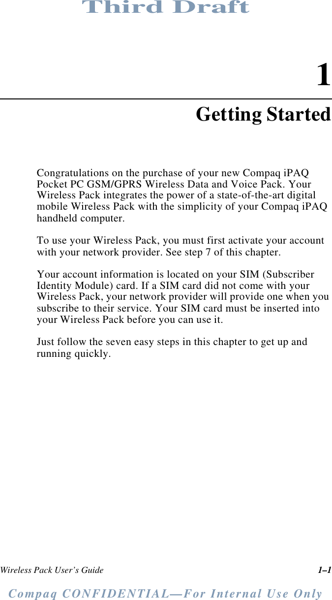 Third DraftCompaq CONFIDENTIAL—For Internal Use OnlyWireless Pack User’s Guide 1–11Getting StartedCongratulations on the purchase of your new Compaq iPAQ Pocket PC GSM/GPRS Wireless Data and Voice Pack. Your Wireless Pack integrates the power of a state-of-the-art digital mobile Wireless Pack with the simplicity of your Compaq iPAQ handheld computer.To use your Wireless Pack, you must first activate your account with your network provider. See step 7 of this chapter.Your account information is located on your SIM (Subscriber Identity Module) card. If a SIM card did not come with your Wireless Pack, your network provider will provide one when you subscribe to their service. Your SIM card must be inserted into your Wireless Pack before you can use it.Just follow the seven easy steps in this chapter to get up and running quickly.