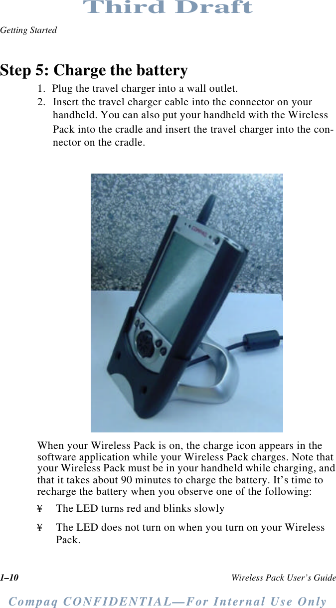 1–10 Wireless Pack User’s GuideGetting StartedCompaq CONFIDENTIAL—For Internal Use OnlyThird DraftStep 5: Charge the battery1. Plug the travel charger into a wall outlet.2. Insert the travel charger cable into the connector on your handheld. You can also put your handheld with the Wireless Pack into the cradle and insert the travel charger into the con-nector on the cradle.When your Wireless Pack is on, the charge icon appears in the software application while your Wireless Pack charges. Note that your Wireless Pack must be in your handheld while charging, and that it takes about 90 minutes to charge the battery. It’s time to recharge the battery when you observe one of the following:¥The LED turns red and blinks slowly¥The LED does not turn on when you turn on your Wireless Pack.