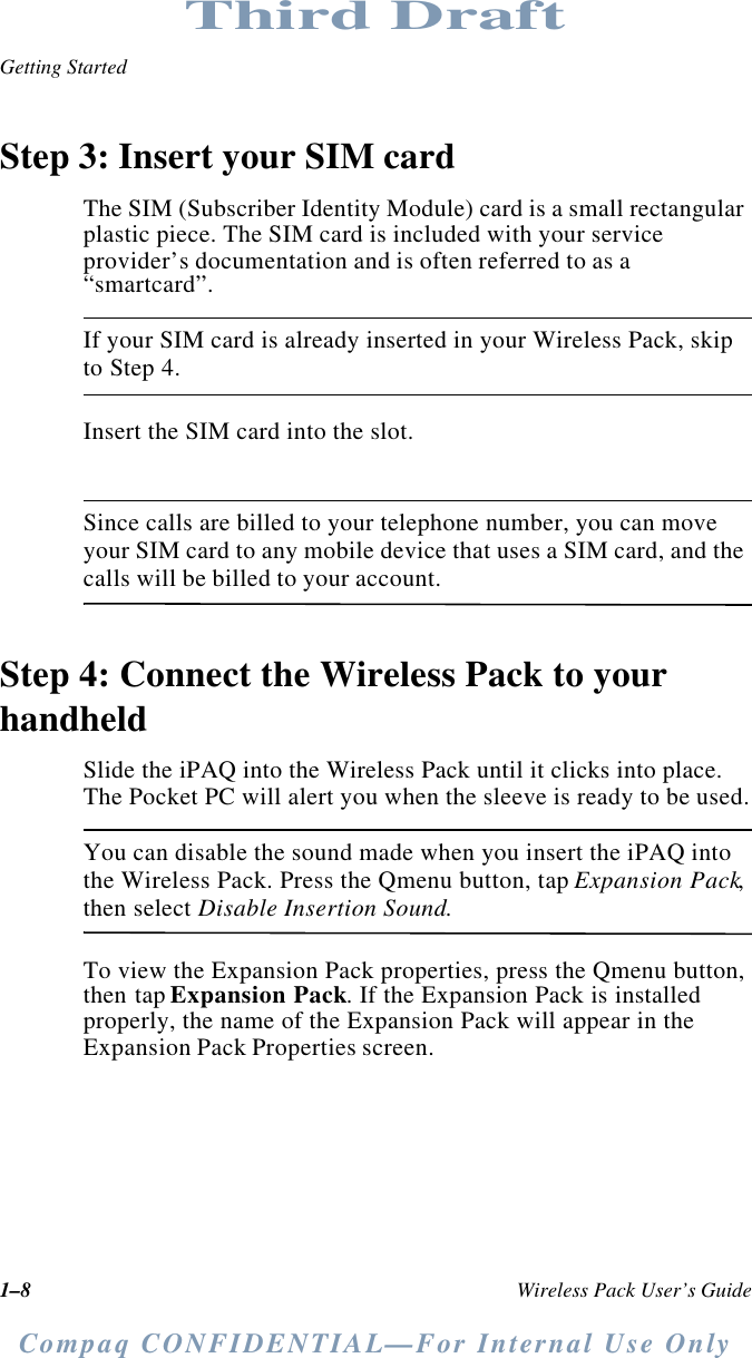 1–8 Wireless Pack User’s GuideGetting StartedCompaq CONFIDENTIAL—For Internal Use OnlyThird DraftStep 3: Insert your SIM cardThe SIM (Subscriber Identity Module) card is a small rectangular plastic piece. The SIM card is included with your service provider’s documentation and is often referred to as a “smartcard”.If your SIM card is already inserted in your Wireless Pack, skip to Step 4.Insert the SIM card into the slot.Since calls are billed to your telephone number, you can move your SIM card to any mobile device that uses a SIM card, and the calls will be billed to your account.Step 4: Connect the Wireless Pack to your handheldSlide the iPAQ into the Wireless Pack until it clicks into place. The Pocket PC will alert you when the sleeve is ready to be used.You can disable the sound made when you insert the iPAQ into the Wireless Pack. Press the Qmenu button, tap Expansion Pack, then select Disable Insertion Sound.To view the Expansion Pack properties, press the Qmenu button, then tap Expansion Pack. If the Expansion Pack is installed properly, the name of the Expansion Pack will appear in the Expansion Pack Properties screen.