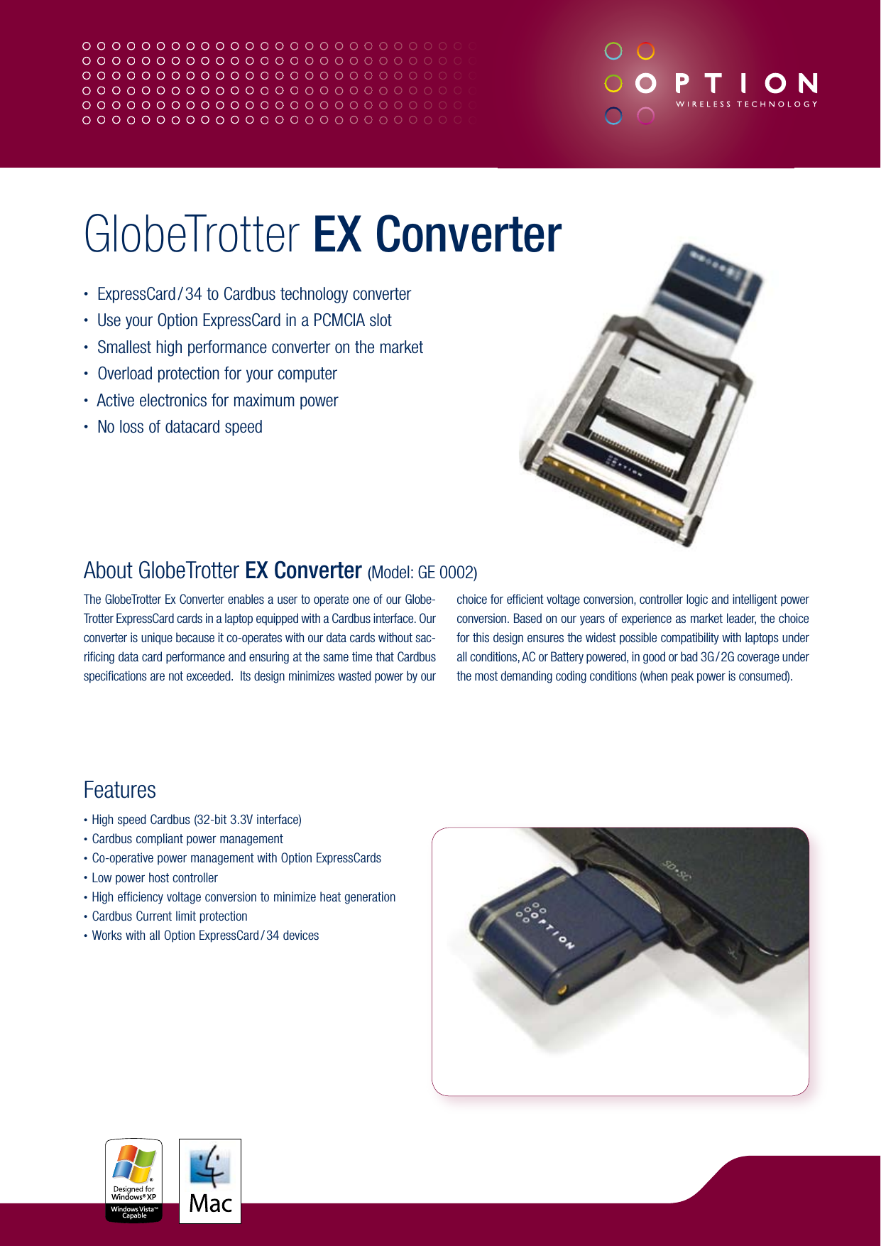 About GlobeTrotter EX Converter (Model: GE 0002)The GlobeTrotter Ex Converter enables a user to operate one of our Globe-Trotter ExpressCard cards in a laptop equipped with a Cardbus interface. Our converter is unique because it co-operates with our data cards without sac-rificing data card performance and ensuring at the same time that Cardbus specifications are not exceeded.  Its design minimizes wasted power by our choice for efficient voltage conversion, controller logic and intelligent power conversion. Based on our years of experience as market leader, the choice for this design ensures the widest possible compatibility with laptops under all conditions, AC or Battery powered, in good or bad 3G / 2G coverage under the most demanding coding conditions (when peak power is consumed).Features• High speed Cardbus (32-bit 3.3V interface)• Cardbus compliant power management• Co-operative power management with Option ExpressCards• Low power host controller• High efficiency voltage conversion to minimize heat generation• Cardbus Current limit protection• Works with all Option ExpressCard / 34 devicesGlobeTrotter EX Converter•  ExpressCard / 34 to Cardbus technology converter•  Use your Option ExpressCard in a PCMCIA slot•  Smallest high performance converter on the market•  Overload protection for your computer•  Active electronics for maximum power•  No loss of datacard speed