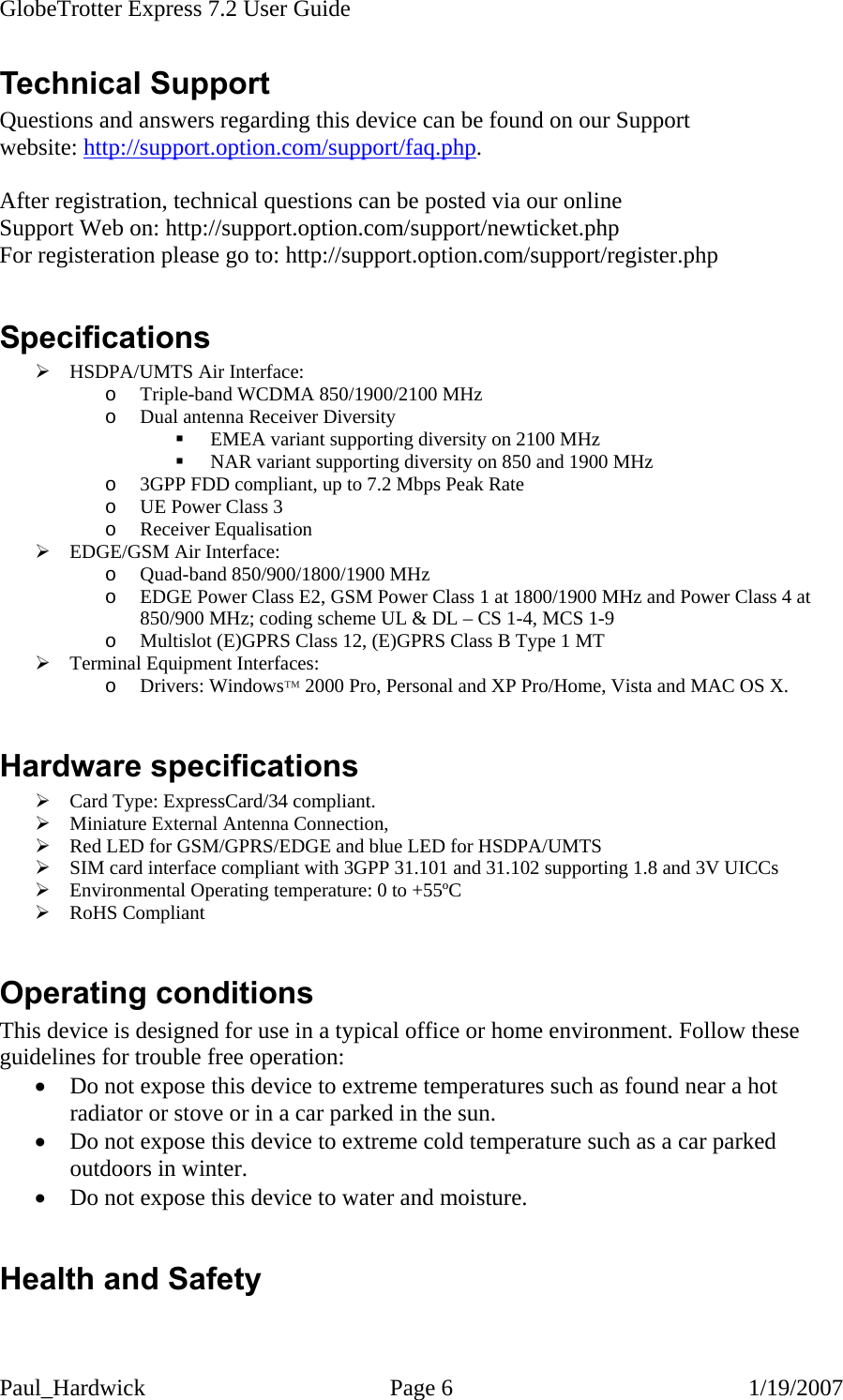 GlobeTrotter Express 7.2 User Guide   Paul_Hardwick Page 6  1/19/2007 Technical Support Questions and answers regarding this device can be found on our Support website: http://support.option.com/support/faq.php.  After registration, technical questions can be posted via our online Support Web on: http://support.option.com/support/newticket.php For registeration please go to: http://support.option.com/support/register.php  Specifications ¾ HSDPA/UMTS Air Interface: o Triple-band WCDMA 850/1900/2100 MHz  o Dual antenna Receiver Diversity  EMEA variant supporting diversity on 2100 MHz  NAR variant supporting diversity on 850 and 1900 MHz o 3GPP FDD compliant, up to 7.2 Mbps Peak Rate o UE Power Class 3 o Receiver Equalisation ¾ EDGE/GSM Air Interface: o Quad-band 850/900/1800/1900 MHz o EDGE Power Class E2, GSM Power Class 1 at 1800/1900 MHz and Power Class 4 at 850/900 MHz; coding scheme UL &amp; DL – CS 1-4, MCS 1-9 o Multislot (E)GPRS Class 12, (E)GPRS Class B Type 1 MT ¾ Terminal Equipment Interfaces: o Drivers: Windows™ 2000 Pro, Personal and XP Pro/Home, Vista and MAC OS X.   Hardware specifications ¾ Card Type: ExpressCard/34 compliant. ¾ Miniature External Antenna Connection, ¾ Red LED for GSM/GPRS/EDGE and blue LED for HSDPA/UMTS ¾ SIM card interface compliant with 3GPP 31.101 and 31.102 supporting 1.8 and 3V UICCs ¾ Environmental Operating temperature: 0 to +55ºC ¾ RoHS Compliant  Operating conditions This device is designed for use in a typical office or home environment. Follow these guidelines for trouble free operation: • Do not expose this device to extreme temperatures such as found near a hot radiator or stove or in a car parked in the sun. • Do not expose this device to extreme cold temperature such as a car parked outdoors in winter.  • Do not expose this device to water and moisture.  Health and Safety  