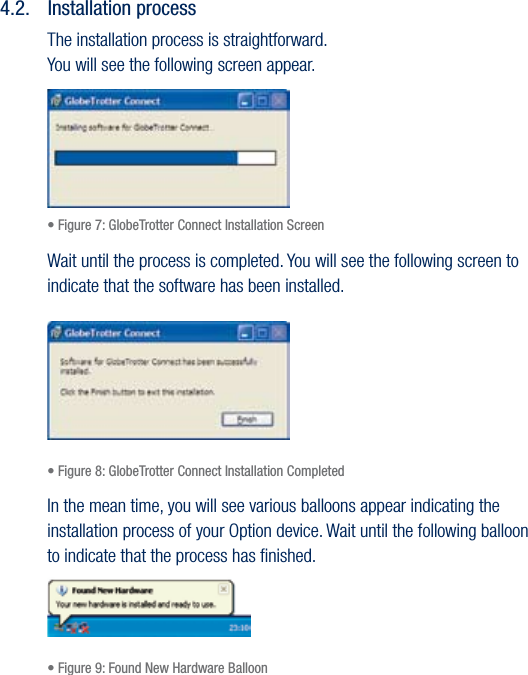 17USER GUIDEVersion 1.04.2.  Installation processThe installation process is straightforward. You will see the following screen appear.• Figure 7: GlobeTrotter Connect Installation ScreenWait until the process is completed. You will see the following screen to indicate that the software has been installed.• Figure 8: GlobeTrotter Connect Installation CompletedIn the mean time, you will see various balloons appear indicating the installation process of your Option device. Wait until the following balloon to indicate that the process has ﬁnished.• Figure 9: Found New Hardware Balloon