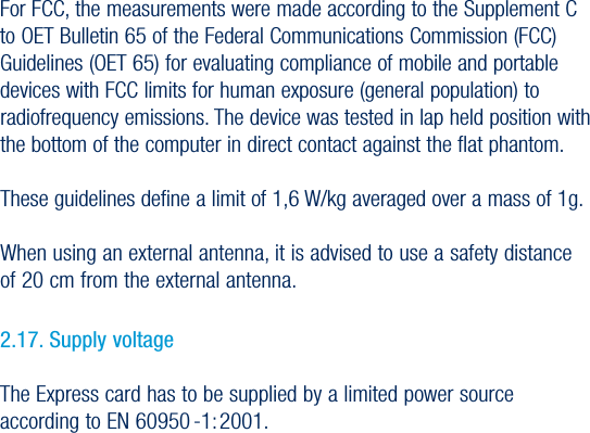 31USER GUIDEVersion 1.0For FCC, the measurements were made according to the Supplement C to OET Bulletin 65 of the Federal Communications Commission (FCC) Guidelines (OET 65) for evaluating compliance of mobile and portable devices with FCC limits for human exposure (general population) to radiofrequency emissions. The device was tested in lap held position with the bottom of the computer in direct contact against the flat phantom. These guidelines define a limit of 1,6 W/kg averaged over a mass of 1g.When using an external antenna, it is advised to use a safety distance of 20 cm from the external antenna.2.17. Supply voltage The Express card has to be supplied by a limited power source according to EN 60950 -1: 2001.