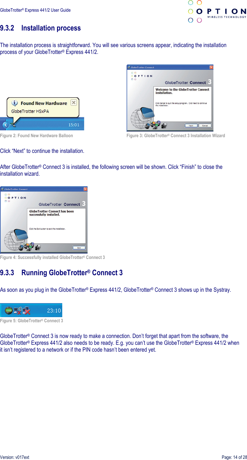  GlobeTrotter® Express 441/2 User Guide    Version: v017ext  Page: 14 of 28 9.3.2 Installation process  The installation process is straightforward. You will see various screens appear, indicating the installation process of your GlobeTrotter® Express 441/2.        Figure 2: Found New Hardware Balloon  Figure 3: GlobeTrotter® Connect 3 Installation Wizard  Click “Next” to continue the installation.  After GlobeTrotter® Connect 3 is installed, the following screen will be shown. Click “Finish” to close the installation wizard.   Figure 4: Successfully installed GlobeTrotter® Connect 3  9.3.3 Running GlobeTrotter® Connect 3  As soon as you plug in the GlobeTrotter® Express 441/2, GlobeTrotter® Connect 3 shows up in the Systray.   Figure 5: GlobeTrotter® Connect 3   GlobeTrotter® Connect 3 is now ready to make a connection. Don’t forget that apart from the software, the GlobeTrotter® Express 441/2 also needs to be ready. E.g. you can’t use the GlobeTrotter® Express 441/2 when it isn’t registered to a network or if the PIN code hasn’t been entered yet. 