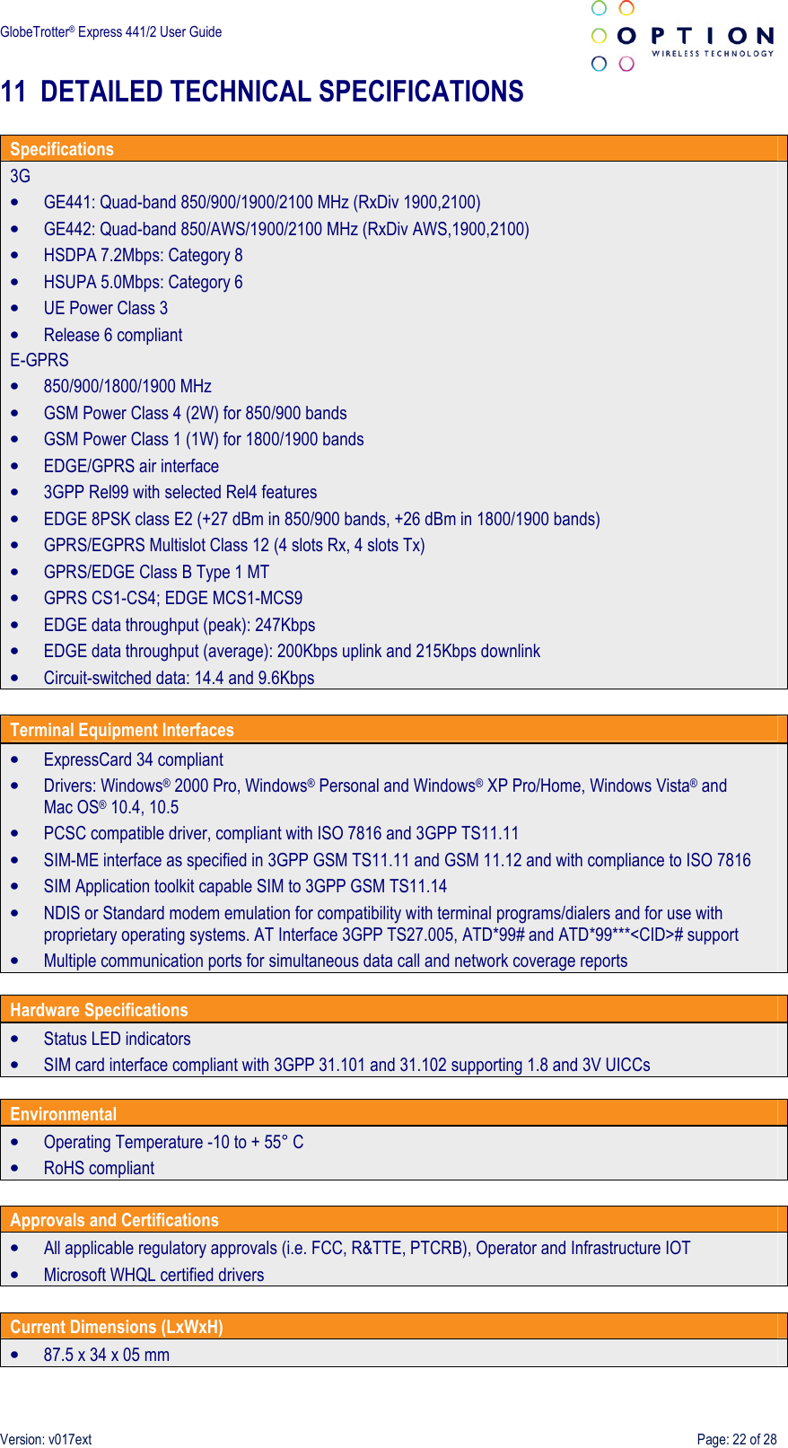  GlobeTrotter® Express 441/2 User Guide    Version: v017ext  Page: 22 of 28 11 DETAILED TECHNICAL SPECIFICATIONS  Specifications 3G • GE441: Quad-band 850/900/1900/2100 MHz (RxDiv 1900,2100) • GE442: Quad-band 850/AWS/1900/2100 MHz (RxDiv AWS,1900,2100) • HSDPA 7.2Mbps: Category 8 • HSUPA 5.0Mbps: Category 6 • UE Power Class 3 • Release 6 compliant E-GPRS • 850/900/1800/1900 MHz • GSM Power Class 4 (2W) for 850/900 bands • GSM Power Class 1 (1W) for 1800/1900 bands • EDGE/GPRS air interface • 3GPP Rel99 with selected Rel4 features • EDGE 8PSK class E2 (+27 dBm in 850/900 bands, +26 dBm in 1800/1900 bands) • GPRS/EGPRS Multislot Class 12 (4 slots Rx, 4 slots Tx) • GPRS/EDGE Class B Type 1 MT • GPRS CS1-CS4; EDGE MCS1-MCS9 • EDGE data throughput (peak): 247Kbps • EDGE data throughput (average): 200Kbps uplink and 215Kbps downlink • Circuit-switched data: 14.4 and 9.6Kbps  Terminal Equipment Interfaces • ExpressCard 34 compliant • Drivers: Windows® 2000 Pro, Windows® Personal and Windows® XP Pro/Home, Windows Vista® and Mac OS® 10.4, 10.5 • PCSC compatible driver, compliant with ISO 7816 and 3GPP TS11.11 • SIM-ME interface as specified in 3GPP GSM TS11.11 and GSM 11.12 and with compliance to ISO 7816 • SIM Application toolkit capable SIM to 3GPP GSM TS11.14 • NDIS or Standard modem emulation for compatibility with terminal programs/dialers and for use with proprietary operating systems. AT Interface 3GPP TS27.005, ATD*99# and ATD*99***&lt;CID&gt;# support • Multiple communication ports for simultaneous data call and network coverage reports  Hardware Specifications • Status LED indicators • SIM card interface compliant with 3GPP 31.101 and 31.102 supporting 1.8 and 3V UICCs  Environmental • Operating Temperature -10 to + 55° C • RoHS compliant  Approvals and Certifications • All applicable regulatory approvals (i.e. FCC, R&amp;TTE, PTCRB), Operator and Infrastructure IOT • Microsoft WHQL certified drivers  Current Dimensions (LxWxH) • 87.5 x 34 x 05 mm 