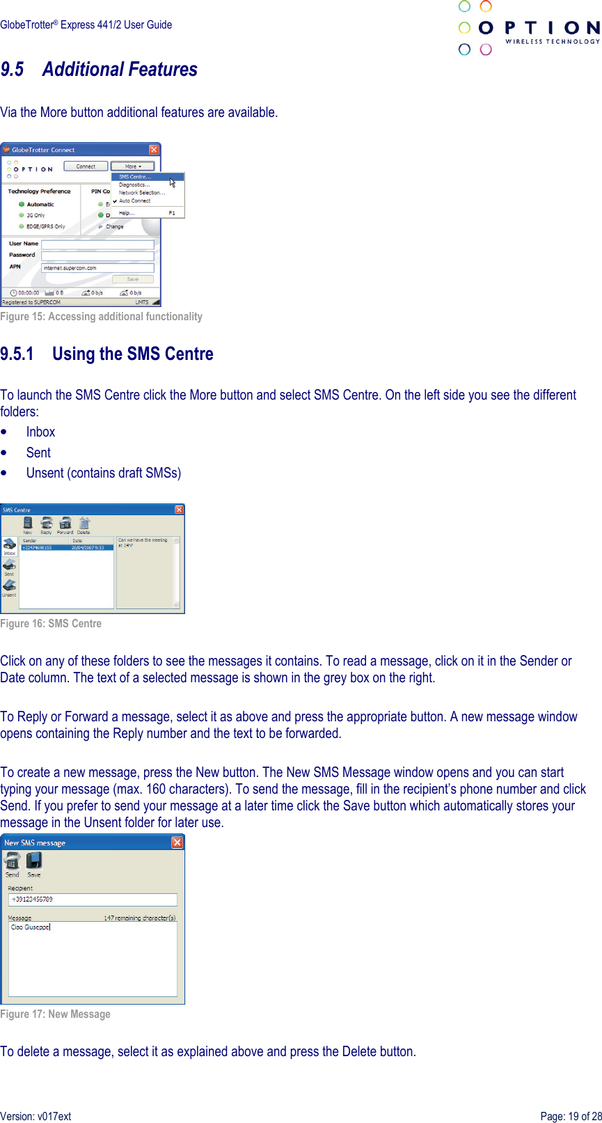  GlobeTrotter® Express 441/2 User Guide    Version: v017ext  Page: 19 of 28 9.5 Additional Features  Via the More button additional features are available.   Figure 15: Accessing additional functionality  9.5.1 Using the SMS Centre  To launch the SMS Centre click the More button and select SMS Centre. On the left side you see the different folders: • Inbox • Sent • Unsent (contains draft SMSs)   Figure 16: SMS Centre  Click on any of these folders to see the messages it contains. To read a message, click on it in the Sender or Date column. The text of a selected message is shown in the grey box on the right.  To Reply or Forward a message, select it as above and press the appropriate button. A new message window opens containing the Reply number and the text to be forwarded.  To create a new message, press the New button. The New SMS Message window opens and you can start typing your message (max. 160 characters). To send the message, fill in the recipient’s phone number and click Send. If you prefer to send your message at a later time click the Save button which automatically stores your message in the Unsent folder for later use.  Figure 17: New Message  To delete a message, select it as explained above and press the Delete button. 