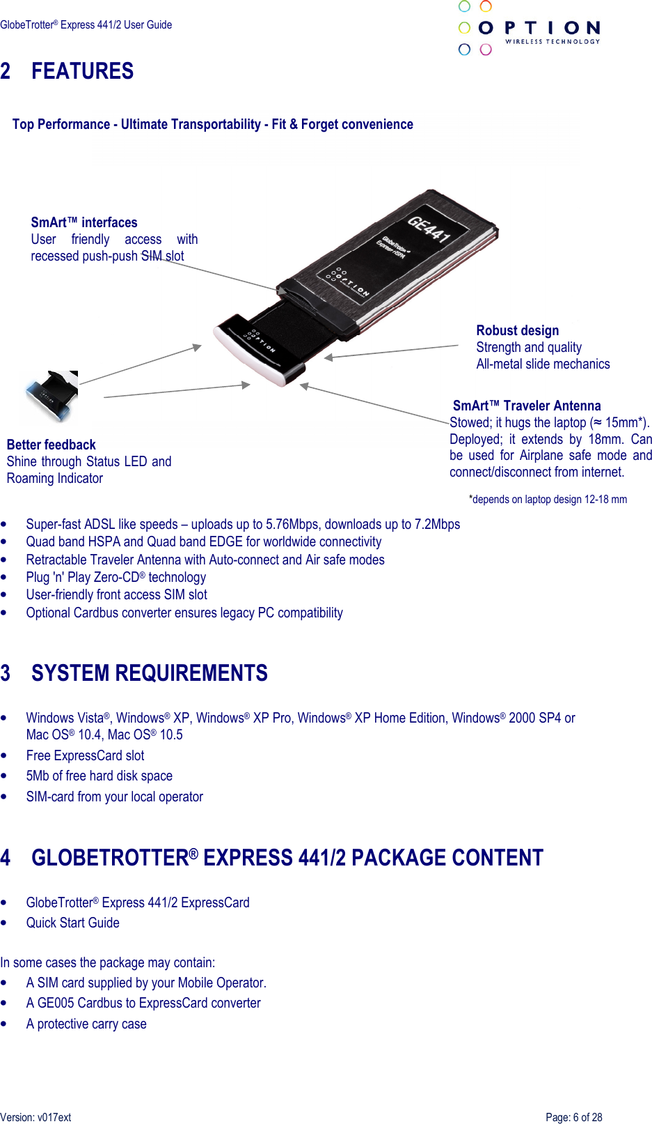  GlobeTrotter® Express 441/2 User Guide    Version: v017ext  Page: 6 of 28 2 FEATURES         • Super-fast ADSL like speeds – uploads up to 5.76Mbps, downloads up to 7.2Mbps • Quad band HSPA and Quad band EDGE for worldwide connectivity • Retractable Traveler Antenna with Auto-connect and Air safe modes • Plug &apos;n&apos; Play Zero-CD® technology • User-friendly front access SIM slot • Optional Cardbus converter ensures legacy PC compatibility   3 SYSTEM REQUIREMENTS  • Windows Vista®, Windows® XP, Windows® XP Pro, Windows® XP Home Edition, Windows® 2000 SP4 or Mac OS® 10.4, Mac OS® 10.5 • Free ExpressCard slot • 5Mb of free hard disk space • SIM-card from your local operator   4 GLOBETROTTER® EXPRESS 441/2 PACKAGE CONTENT  • GlobeTrotter® Express 441/2 ExpressCard • Quick Start Guide  In some cases the package may contain: • A SIM card supplied by your Mobile Operator. • A GE005 Cardbus to ExpressCard converter • A protective carry case  SmArt™ Traveler Antenna Stowed; it hugs the laptop (≈ 15mm*). Deployed;  it  extends  by  18mm.  Can be  used  for  Airplane  safe  mode  and connect/disconnect from internet. Top Performance - Ultimate Transportability - Fit &amp; Forget convenience Robust design  Strength and quality All-metal slide mechanics Better feedback Shine through Status LED and Roaming Indicator SmArt™ interfaces User  friendly  access  with recessed push-push SIM slot *depends on laptop design 12-18 mm 