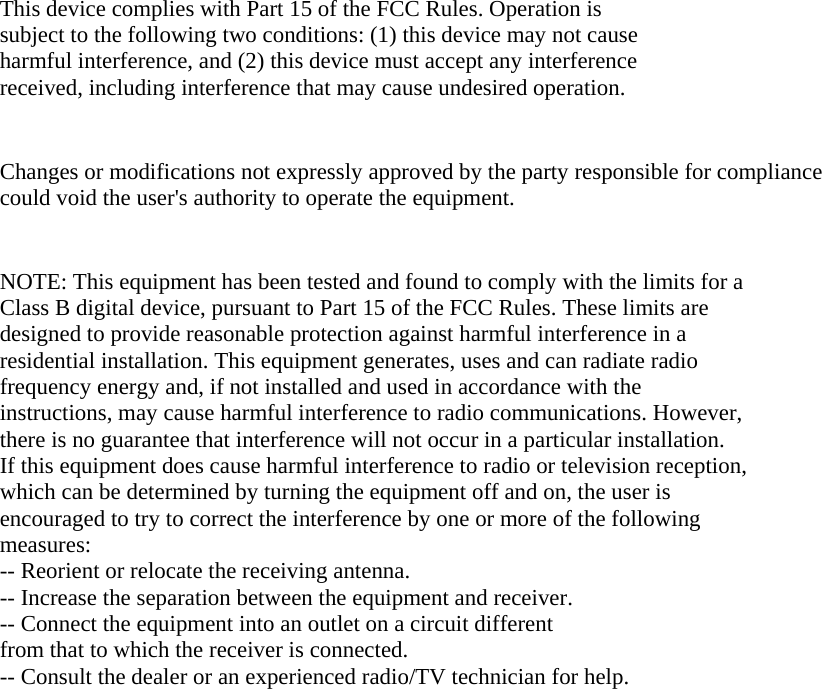  This device complies with Part 15 of the FCC Rules. Operation is subject to the following two conditions: (1) this device may not cause harmful interference, and (2) this device must accept any interference received, including interference that may cause undesired operation.   Changes or modifications not expressly approved by the party responsible for compliance could void the user&apos;s authority to operate the equipment.   NOTE: This equipment has been tested and found to comply with the limits for a Class B digital device, pursuant to Part 15 of the FCC Rules. These limits are designed to provide reasonable protection against harmful interference in a residential installation. This equipment generates, uses and can radiate radio frequency energy and, if not installed and used in accordance with the instructions, may cause harmful interference to radio communications. However, there is no guarantee that interference will not occur in a particular installation. If this equipment does cause harmful interference to radio or television reception, which can be determined by turning the equipment off and on, the user is encouraged to try to correct the interference by one or more of the following measures: -- Reorient or relocate the receiving antenna. -- Increase the separation between the equipment and receiver. -- Connect the equipment into an outlet on a circuit different from that to which the receiver is connected. -- Consult the dealer or an experienced radio/TV technician for help.     