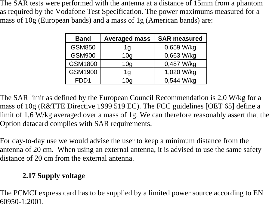 The SAR tests were performed with the antenna at a distance of 15mm from a phantom as required by the Vodafone Test Specification. The power maximums measured for a mass of 10g (European bands) and a mass of 1g (American bands) are:    Band  Averaged mass SAR measured GSM850 1g  0,659 W/kg GSM900 10g  0,663 W/kg GSM1800 10g  0,487 W/kg GSM1900 1g  1,020 W/kg FDD1 10g  0,544 W/kg  The SAR limit as defined by the European Council Recommendation is 2,0 W/kg for a mass of 10g (R&amp;TTE Directive 1999 519 EC). The FCC guidelines [OET 65] define a limit of 1,6 W/kg averaged over a mass of 1g. We can therefore reasonably assert that the Option datacard complies with SAR requirements.   For day-to-day use we would advise the user to keep a minimum distance from the antenna of 20 cm.  When using an external antenna, it is advised to use the same safety distance of 20 cm from the external antenna.   2.17 Supply voltage   The PCMCI express card has to be supplied by a limited power source according to EN 60950-1:2001.   