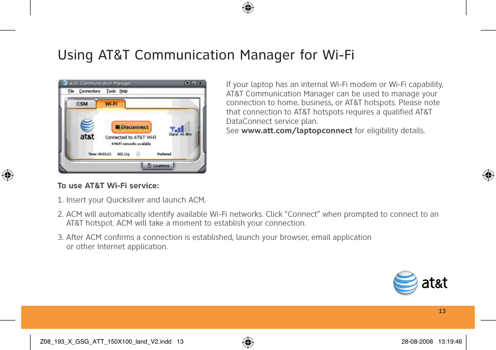 13Using AT&amp;T Communication Manager for Wi-FiIf your laptop has an internal Wi-Fi modem or Wi-Fi capability, AT&amp;T Communication Manager can be used to manage your connection to home, business, or AT&amp;T hotspots. Please note that connection to AT&amp;T hotspots requires a qualified AT&amp;T DataConnect service plan. See www.att.com/laptopconnect for eligibility details.To use AT&amp;T Wi-Fi service:1. Insert your Quicksilver and launch ACM.2. ACM will automatically identify available Wi-Fi networks. Click “Connect” when prompted to connect to an AT&amp;T hotspot. ACM will take a moment to establish your connection.3. After ACM confirms a connection is established, launch your browser, email application or other Internet application.Z08_193_X_GSG_ATT_150X100_land_V2.indd   13 28-08-2008   13:19:46