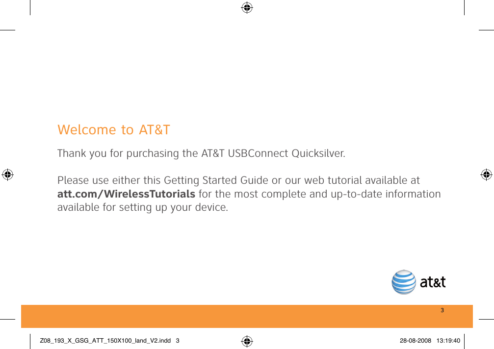 3Welcome to AT&amp;TThank you for purchasing the AT&amp;T USBConnect Quicksilver. Please use either this Getting Started Guide or our web tutorial available at att.com/WirelessTutorials for the most complete and up-to-date information available for setting up your device.Z08_193_X_GSG_ATT_150X100_land_V2.indd   3 28-08-2008   13:19:40