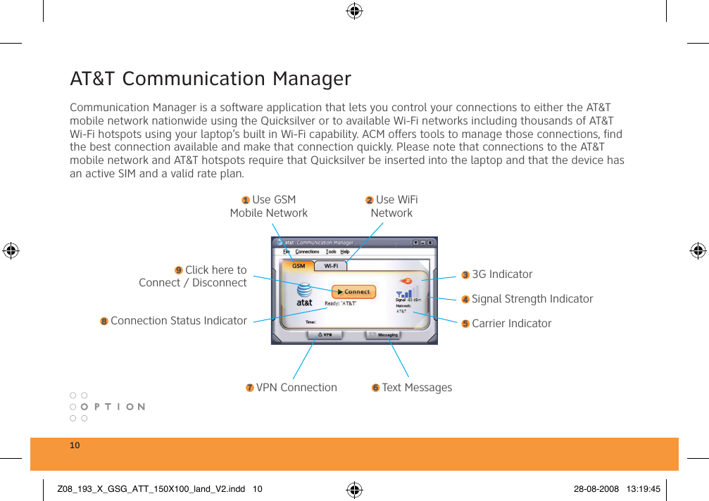 10AT&amp;T Communication ManagerCommunication Manager is a software application that lets you control your connections to either the AT&amp;T mobile network nationwide using the Quicksilver or to available Wi-Fi networks including thousands of AT&amp;T Wi-Fi hotspots using your laptop’s built in Wi-Fi capability. ACM offers tools to manage those connections, find the best connection available and make that connection quickly. Please note that connections to the AT&amp;T mobile network and AT&amp;T hotspots require that Quicksilver be inserted into the laptop and that the device has an active SIM and a valid rate plan. 1 Use GSM Mobile Network2 Use WiFi Network3 3G Indicator4 Signal Strength Indicator5 Carrier Indicator6 Text Messages7 VPN Connection8 Connection Status Indicator9 Click here to Connect / DisconnectZ08_193_X_GSG_ATT_150X100_land_V2.indd   10 28-08-2008   13:19:45