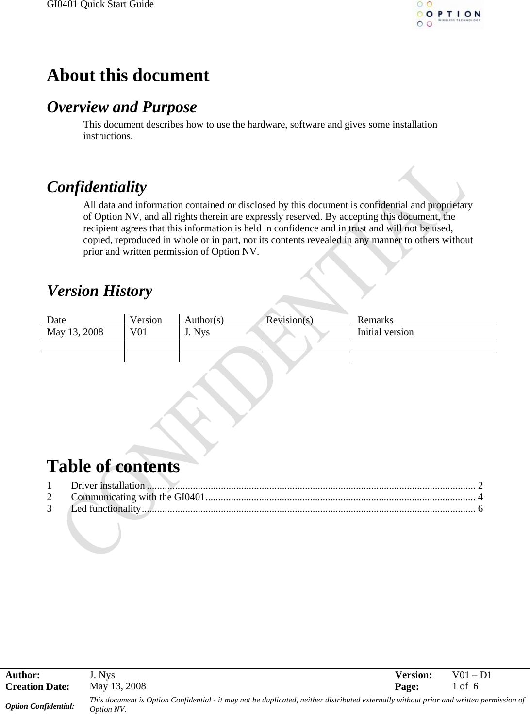 GI0401 Quick Start Guide     Author:  J. NAbout this document Overview and Purpose This document describes how to use the hardware, software and gives some installation instructions.   Confidentiality All data and information contained or disclosed by this document is confidential and proprietary of Option NV, and all rights therein are expressly reserved. By accepting this document, the recipient agrees that this information is held in confidence and in trust and will not be used, copied, reproduced in whole or in part, nor its contents revealed in any manner to others without prior and written permission of Option NV.    Version History  Date Version Author(s) Revision(s) Remarks May 13, 2008  V01  J. Nys    Initial version                    Table of contents 1 Driver installation ................................................................................................................................. 2 2 Communicating with the GI0401.......................................................................................................... 4 3 Led functionality................................................................................................................................... 6  ys  Version:  V01 –D1Creation Date:  May 13, 2008    Page:  1 of  6 Option Confidential:  This document is Option Confidential - it may not be duplicated, neither distributed externally without prior and written permission of Option NV.    