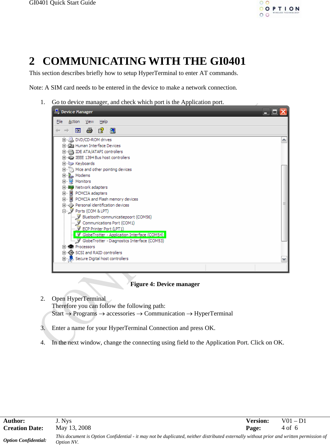 GI0401 Quick Start Guide     Author:  J. N  2 COMMUNICATING WITH THE GI0401 This section describes briefly how to setup HyperTerminal to enter AT commands.  Note: A SIM card needs to be entered in the device to make a network connection.  1. Go to device manager, and check which port is the Application port. ys  Version:  V01 –D1Creation Date:  May 13, 2008    Page:  4 of  6 Option Confidential:  This document is Option Confidential - it may not be duplicated, neither distributed externally without prior and written permission of Option NV.      Figure 4: Device manager  2. Open HyperTerminal Therefore you can follow the following path: Start → Programs → accessories → Communication → HyperTerminal  3. Enter a name for your HyperTerminal Connection and press OK.  4. In the next window, change the connecting using field to the Application Port. Click on OK.  