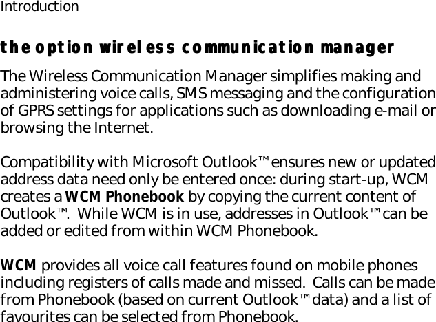 Introductionthe option wireless communication managerthe option wireless communication managerThe Wireless Communication Manager simplifies making and administering voice calls, SMS messaging and the configuration of GPRS settings for applications such as downloading e-mail or browsing the Internet.Compatibility with Microsoft Outlook™ ensures new or updated address data need only be entered once: during start-up, WCM creates a WCM Phonebook by copying the current content of Outlook™.  While WCM is in use, addresses in Outlook™ can be added or edited from within WCM Phonebook.WCM provides all voice call features found on mobile phones including registers of calls made and missed.  Calls can be made from Phonebook (based on current Outlook™ data) and a list of favourites can be selected from Phonebook. 