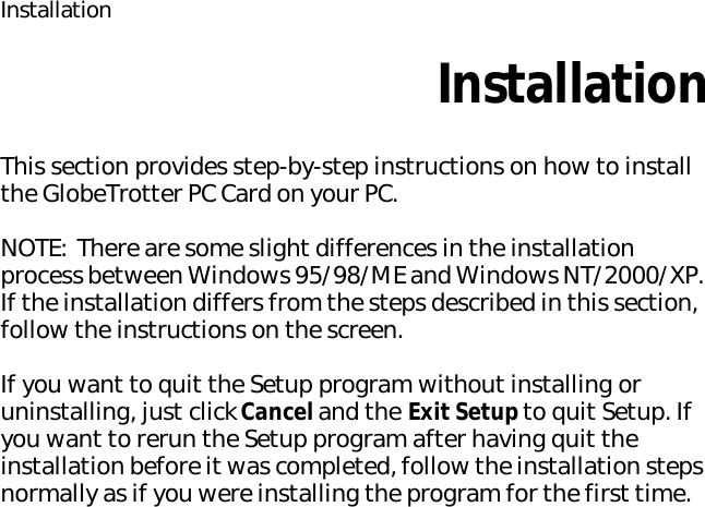InstallationInstallationThis section provides step-by-step instructions on how to install the GlobeTrotter PC Card on your PC.NOTE: There are some slight differences in the installation process between Windows 95/98/ME and Windows NT/2000/XP. If the installation differs from the steps described in this section, follow the instructions on the screen.If you want to quit the Setup program without installing or uninstalling, just click Cancel and the Exit Setup to quit Setup. If you want to rerun the Setup program after having quit the installation before it was completed, follow the installation steps normally as if you were installing the program for the first time.