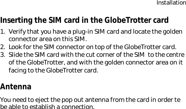 InstallationInserting the SIM card in the GlobeTrotter card1. Verify that you have a plug-in SIM card and locate the golden connector area on this SIM.2. Look for the SIM connector on top of the GlobeTrotter card.3. Slide the SIM card with the cut corner of the SIM  to the centre of the GlobeTrotter, and with the golden connector area on it facing to the GlobeTrotter card.AntennaYou need to eject the pop out antenna from the card in order te be able to establish a connection.