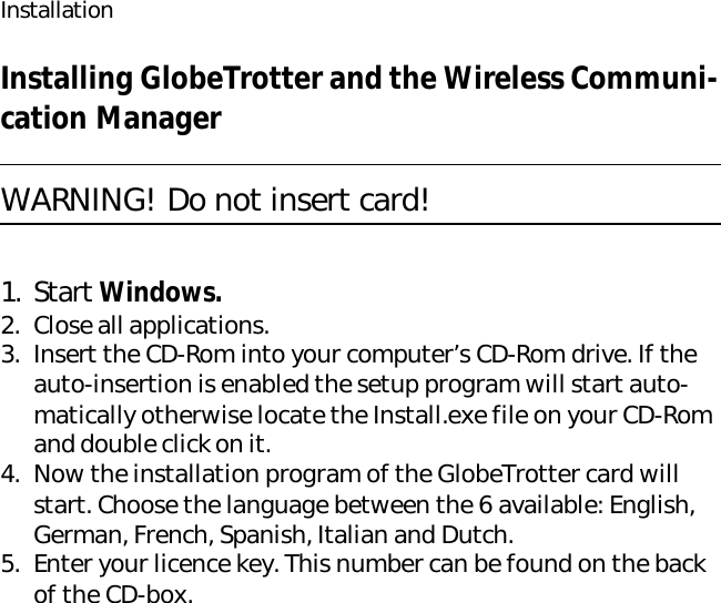 InstallationInstalling GlobeTrotter and the Wireless Communi-cation ManagerWARNING! Do not insert card!1. Start Windows.2. Close all applications.3. Insert the CD-Rom into your computer’s CD-Rom drive. If the auto-insertion is enabled the setup program will start auto-matically otherwise locate the Install.exe file on your CD-Rom and double click on it.4. Now the installation program of the GlobeTrotter card will start. Choose the language between the 6 available: English, German, French, Spanish, Italian and Dutch.5. Enter your licence key. This number can be found on the back of the CD-box.