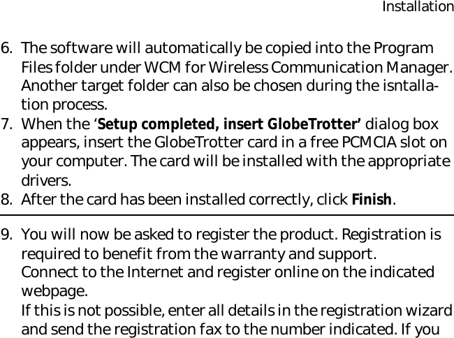 Installation6. The software will automatically be copied into the Program Files folder under WCM for Wireless Communication Manager. Another target folder can also be chosen during the isntalla-tion process.7. When the ‘Setup completed, insert GlobeTrotter’ dialog box appears, insert the GlobeTrotter card in a free PCMCIA slot on your computer. The card will be installed with the appropriate drivers.8. After the card has been installed correctly, click Finish.9. You will now be asked to register the product. Registration is required to benefit from the warranty and support. Connect to the Internet and register online on the indicated webpage.If this is not possible, enter all details in the registration wizard and send the registration fax to the number indicated. If you 