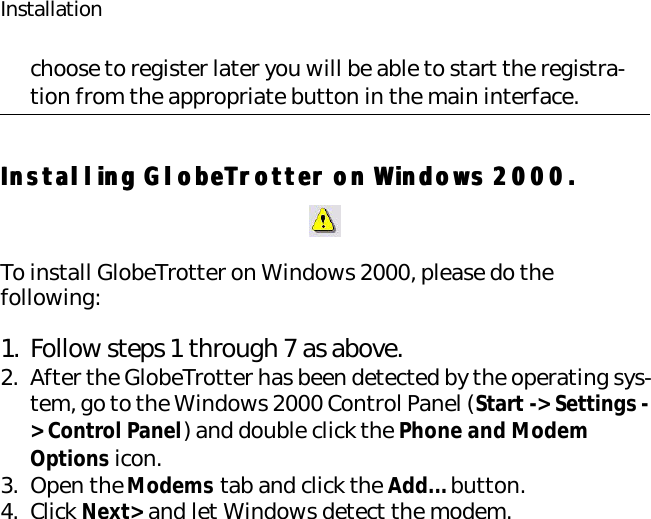 Installationchoose to register later you will be able to start the registra-tion from the appropriate button in the main interface.Installing GlobeTrotter on Windows 2000.Installing GlobeTrotter on Windows 2000.To install GlobeTrotter on Windows 2000, please do the following:1. Follow steps 1 through 7 as above.2. After the GlobeTrotter has been detected by the operating sys-tem, go to the Windows 2000 Control Panel (Start -&gt; Settings -&gt; Control Panel) and double click the Phone and Modem Options icon.3. Open the Modems tab and click the Add... button.4. Click Next&gt; and let Windows detect the modem.