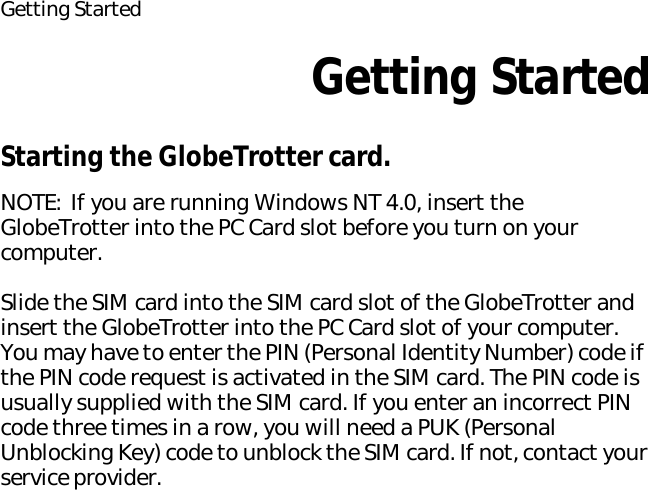Getting StartedGetting StartedStarting the GlobeTrotter card.NOTE: If you are running Windows NT 4.0, insert the GlobeTrotter into the PC Card slot before you turn on your computer.Slide the SIM card into the SIM card slot of the GlobeTrotter and insert the GlobeTrotter into the PC Card slot of your computer. You may have to enter the PIN (Personal Identity Number) code if the PIN code request is activated in the SIM card. The PIN code is usually supplied with the SIM card. If you enter an incorrect PIN code three times in a row, you will need a PUK (Personal Unblocking Key) code to unblock the SIM card. If not, contact your service provider.